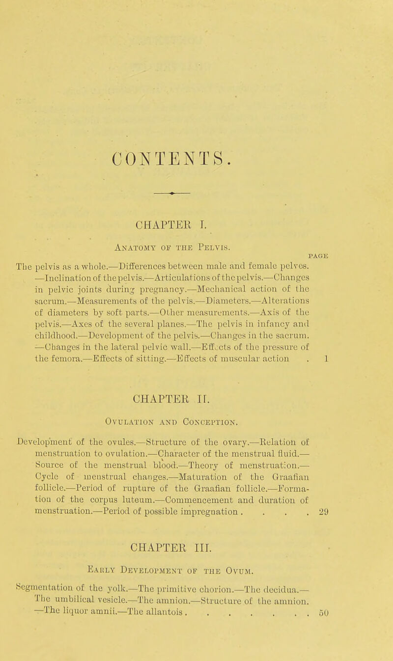 CONTENTS. CHAPTER I. Anatomy of the Pelvis. page The pelvis as a whole.—Differences bet ween male and female pelves. —Inclination of the pelvis.—Articulations of the pelvis.—Changes in pelvic joints during pregnancy.—Mechanical action of the sacrum.—Measurements of the pelvis.—Diameters.—Alterations of diameters by soft parts.—Other measurements.—Axis of the pelvis.—Axes of the several planes.—The pelvis in infancy and childhood.—Development of the pelvis.—Changes in the sacrum. —Changes in the lateral pelvic wall.—Effects of the pressure of the femora.—Effects of sitting.—Effects of muscular action . 1 CHAPTER H. Ovulation and Conception. Development of the ovules.—Structure of the ovary.—Relation of menstruation to ovulation.—Character of the menstrual fluid.— Source of the menstrual blood.—Theory of menstruation.— Cycle of menstrual changes.—Maturation of the Graafian follicle.—Period of rupture of the Graafian follicle.—Forma- tion of the corpus luteum.—Commencement and duration of menstruation.—Period of possible impregnation . . . .29 CHAPTER III. K.u;ly Development of the Ovum. Segmentation of the yolk.—The primitive chorion.—The decidua.— The umbilical vesicle.—The amnion.—Structure of the amnion. —The liquor amnii.—The allantois 50