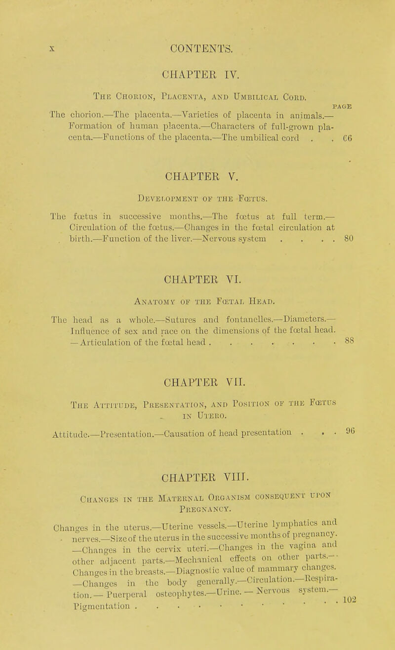 CHAPTER IV. The Chorion, Placenta, and Umbilical Conn. PAGE The chorion.—The placenta.—Varieties of placenta in animals.— Formation of human placenta.—Characters of full-grown pla- centa.—Functions of the placenta.—The umbilical cord . . CO CHAPTER V. Development of the Fcetus. The foetus in successive months.—The fcetus at full term.— Circulation of the fcetus.—Changes in the fcetal circulation at birth.—Function of the liver.—Nervous system . . . . 80 CHAPTER VI. Anatomy of the Fcetal Head. The head as a whole.—Sutures and fontanelles.—Diameters.— Influence of sex and race on the dimensions of the fcetal head. — Articulation of the foetal head 88 CHAPTER VII. The Attitude, Presentation, and Position of the Fcetus in Uteuo. Attitude.—Presentation.—Causation of head presentation . . . 90 CHAPTER VIII. Changes in the Maternal Organism consequent lt-on Pregnancy. Changes in the uterus.—Uterine vesscls.-Utcrine lymphatics and . Iiervcs —Size of the uterus in the successive months of pregnancy —Changes in the cervix uteri.-Changes in the vagina ami other adjacent parts.—Mechanical effects on other parts. Chan-csin the breasts. -Diagnostic value of mamillary changes. -Changes in the body generally.-Circulation.-Uesp.ra- tion.- Puerperal osteophytes.-Urine. - Nervous system.- Pigmcntation