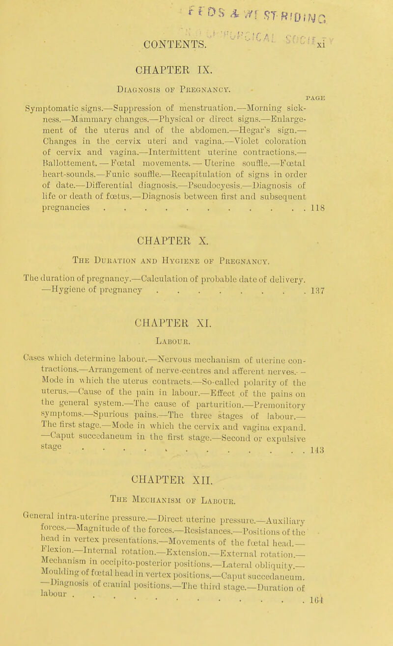 f ros AVT1 STRfOIWQ CONTENTS. 'r xi CHAPTER IX. Diagnosis of Pregnancy. PAGE Symptomatic signs.—Suppression of menstruation.—Morning sick- ness.—Mammary changes.—Physical or direct signs.—Enlarge- ment of the uterus and of the abdomen.—Hegar's sign.— Changes in the cervix uteri and vagina.—Violet coloration of cervix and vagina.—Intermittent uterine contractions.— Ballottement. — Foetal movements. — Uterine souffle.—Foetal heart-sounds.—Funic souffle.—Eeeapitulation of signs in order of date.—Differential diagnosis.—Pseudocyesis.— Diagnosis of life or death of foetus.—Diagnosis between ftosl and subsequent pregnancies 118 CHAPTER X. The Duration and Hygiene ok Piiegnancy. The duration of pregnancy.—Calculation of probable dateof delivery. —Hygiene of pregnancy 137 CHAPTER XL Labour. Cases which determine labour.—Nervous mechanism of uterine con- tractions—Arrangement of nerve-centres and afferent nerves.- - Mode in which the uterus contracts.—So-called polarity of the uterus.—Cause of the pain in labour.—Effect of the pains on I he general system.—The cause of parturition.—Premonitory symptoms.—Spurious pains.—The three stages of labour.— The first stage.—Mode in which the cervix and vagina expand. —Caput succedaneum in the first stage.—Second or expulsive stage H3 CHAPTER XII. The Mechanism of Labour. General intra-uterine pressure.—Direct uterine pressure.—Auxiliary forces.—Magnitude of the forces.—Resistances.—Positions of the head .n vertex presentations.—Movements of the foetal head — Hex.on.-Intemal rotation.-Extension.—External rotation.— Mechamsm in occipito-posterior positions.—Lateral obliquity — Moulding of foetal head in vertex positions.-Caput succedaneum —Diagnosis of cranial positions.—The third stage.—Duration of labour . KM