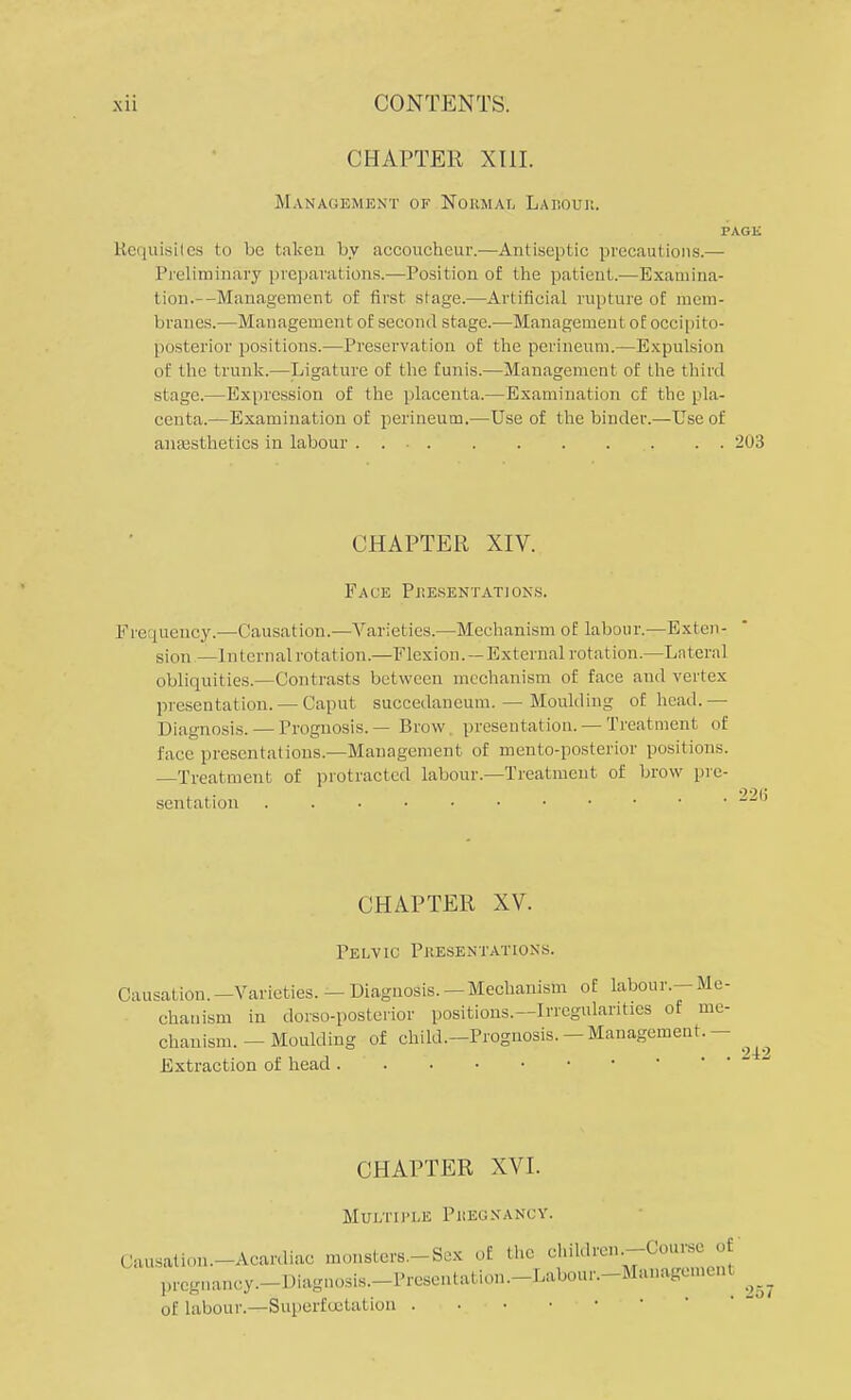 CHAPTER XIII. Management of Normal Labour, PAGE Requisites to be taken by accoucheur.—Antiseptic precautions.— Preliminary preparations.—Position of the patient.—Examina- tion.—Management of first stage.—Artificial rupture of mem- branes.—Management of second stage.—Management of occipito- posterior positions.—Preservation of the perineum.—Expulsion of the trunk.—Ligature of the funis.—Management of the third stage.—Expression of the placenta.—Examination cf the pla- centa.—Examination of perineum.—Use of the binder.—Use of anaesthetics in labour . . 203 CHAPTER XIV. Fate Presentations. Frequency.—Causation.—Varieties.—Mechanism of labour.—Exten- sion — Internal rotation.—Flexion. —External rotation.—Lateral obliquities.—Contrasts between mechanism of face and vertex presentation. — Caput suecedaneum. — Moulding of head.— Diagnosis. — Prognosis. — Brow. presentation. — Treatment of face presentations.—Management of mento-posterior positions. —Treatment of protracted labour.—Treatment of brow pre- sentation ^ CHAPTER XV. Pelvic Presentations. Causation.—Varieties. —Diagnosis.—Mechanism of labour.—Me- chanism in dorso-postcrior positions.—Irregularities of me- chanism. - Moulding of child.—Prognosis. —Management.— Extraction of head CHAPTER XVI. Mtjxtiple Pkegnancy. Acardiac monsters.-Sex of the children.-Course of prcgnancy.-Diagnosi.s.-PreSentation.-Labour.-Managen,cnt ^ (lausation pregn of labour.—Suporfuctat ion