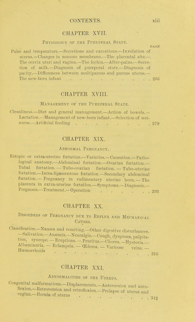 CHAPTER XVII. Physiology of the Puerperal State. PAGE Pulse and temperature.—Secretions and excretions.—Involution of uterus.—Changes in mucous membrane.—The placental site.— The cervix uteri and vagina.—The lochia.—After-pains.—Secre- tion of milk.—Diagnosis of puerperal state.—Diagnosis of parity.— Differences between multiparous and parous uterus.— The new-born infant 2(16 CHAPTER XVIII. Management of the Puerperal State. Cleanliness.—Diet and general management.—Action of bowels.— Lactation.—Management of new-born infant.—Selection of wet- nurse.—Artificial feeding ........ 27!) CHAPTER XIX. Abnormal P r eg x a n oy. Ectopic or extra-uterine foetation.^-Varieties.—Causation.—Patho- logical' anatomy.—Abdominal testation.—Ovarian fcetation.— Tubal fcetation. — Tubo-ovarian fcetation. — Tubo-uterine fcetation.—Intra-ligamentous fcetation.—Secondary abdominal fcetation.—Pregnancy in rudimentary uterine horn. — The placenta in extra-uterine fcetation—Symptoms.—Diagnosis- Prognosis.—Treatment.—Operation . . , . 2D3 CHAPTER XX. Disorders of Pregnancy due to Reflex and Mechanical Causes. Classification.—Nausea and vomiting.-Other digestive disturbances -Sahvahon.-Anaamia.-Neuralgia.-Cough. dyspnoea, palpita- tion, syncope. - Eruptions. _ Pruritus.—Chorea. -Hysteria - Albuminuria. - Eclampsia. - (Edema. - Varicose ' veins _ Hemorrhoids CHAPTER XXI. Abnormalities of the Uterus. Congenital malformations.-Displacements.-AnteYersion and ante- nexion.-Retroversion and retroflexion.- Prolapse of uterus and vagina.—Hernia of uterus 316 312