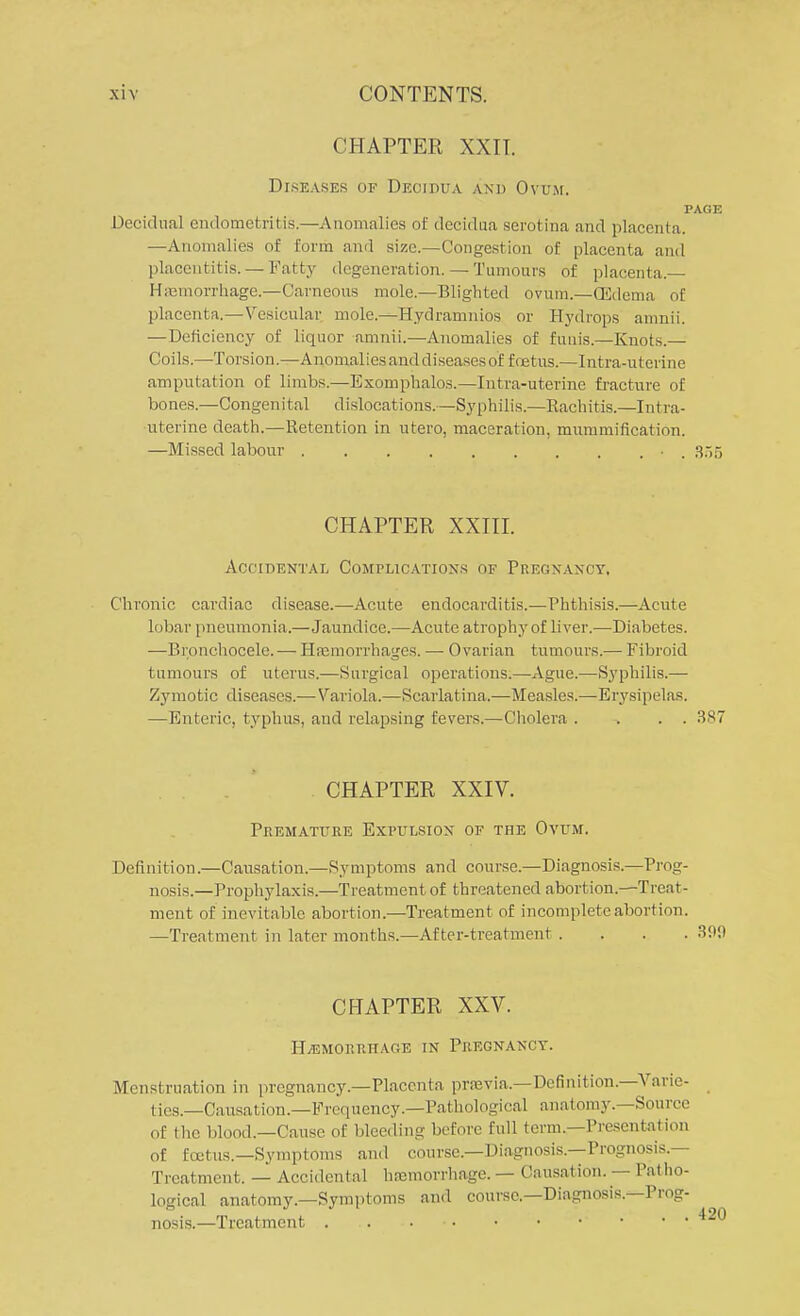 CHAPTER XXIT. Diseases of Decidua and Ovum. PAGE Decidual endometritis.—Anomalies of decidua serotina and placenta. —Anomalies of form and size.—Congestion of placenta and placentitis. — Fatty degeneration. — Tumours of placenta. Haemorrhage.—Carneous mole.—Blighted ovum.—(Edema of placenta.— Vesicular mole.—Hydramnios or Hydrops amnii. —Deficiency of liquor amnii.—Anomalies of funis.—Knots.— Coils.—Torsion.—Anomalies and diseases of foetus.—Intra-utcrine amputation of limbs.—Exomphalos.—Intra-uterme fracture of bones.—Congenital dislocations.—Syphilis.—Rachitis.—Intra- uterine death.—Retention in utero, maceration, mummification. —Missed labour • . 355 CHAPTER XXIII. Accidental Complications of Pregnancy, Chronic cardiac disease.—Acute endocarditis.—Phthisis.—Acute lobar pneumonia.—Jaundice.—Acute atrophy of liver.—Diabetes. —Bronchocele. — Hemorrhages. — Ovarian tumours.— Fibroid tumours of uterus.—Surgical operations.—Ague.—Syphilis.— Zymotic diseases.— Variola.—Scarlatina.—Measles.—Erysipelas. —Enteric, typhus, and relapsing fevers.—Cholera . . . . 387 CHAPTER XXIV. Premature Expulsion of the Ovum. Definition.—Causation.—Symptoms and course—Diagnosis.—Prog- nosis.—Prophylaxis.—Treatment of threatened abortion.—Treat- ment of inevitable abortion.—Treatment of incomplete abortion. —Treatment in later months.—After-treatment . CHAPTER XXV. HEMORRHAGE IN PREGNANCY. Menstruation in pregnancy.—Placenta prasvia.—Definition.—Varie- ties.—Causation.—Frequency.—Pathological anatomy.—Source of the blood.—Cause of bleeding before full term.—Presentation of Ecetus.—Symptoms and course.—Diagnosis.—Prognosis.— Treatment. — Accidental hnomorrhage. — Causation. — Patho- logical anatomy.—Symptoms and course.—Diagnosis.—Prog- nosis.—Treatment . • • •