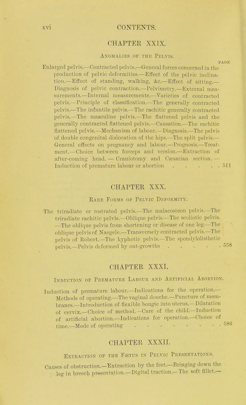 CHAPTER XXIX. Anomalies of the Pelvis. PAGE Enlarged pelvis.—Contracted pelvis.;—General forces concerned in the production of pelvic deformities.—Effect of the pelvic inclina- tion.—Effect of standing, walking, &c.—Effect of sitting.— Diagnosis of pelvic contraction.—Pelvimetry.—External mea- surements.—Internal measurements.—Varieties of contracted pelvis.—Principle of classification.—The generally contracted pelvis.—The infantile pelvis.—The rachitic generally contracted pelvis.—The masculine pelvis.—The flattened pelvis and the generally contracted flattened pelvis.—Causation.—The rachitic flattened pelvis.—Mechanism of labour.—Diagnosis.—The pelvis of double congenital dislocation of the hips.—The split pelvis.— General effects on pregnancy and labour.—Prognosis.—Treat- ment.—Choice between forceps and version.—Extraction of after-coming head. — Craniotomy and Caesarian section. — Induction of premature labour or abortion 51 CHAPTER XXX. Rare Forms of Pelvic Deformity. The triradiate or rostrated pelvis.—The malacosteon pelvis.—The triradiate rachitic pelvis.—Oblique pelvis.—The scoliotic pelvis. —The oblique pelvis from shortening or disease of one. leg.—The oblique pelvis of Naegele.—Transversely contracted pelvis.—The pelvis of Robert.—The kyphotic pelvis.—The spondylolisthetic pelvis.—Pelvis deformed by out-growths ' CHAPTER XXXI. Induction of Premature Labour and Artificial Abortion. Induction of premature labour.—Indications for the operation.— Methods of operating.—The vaginal douche.—Puncture of mem- branes.—Introduction of flexible bougie into uterus.—Dilatation of cervix.—Choice of method. -Care of the child.—Induction of artificial abortion.—Indications for operation.—Choice of time.—Mode of operating 1 CHAPTER XXXII. Extraction of the Fcstus in Pelvic Presentations. Causes of obstruction.—Extraction by the feet,—Bringing down the leg in breech presentation.—Digital traction-The soft fillet.—