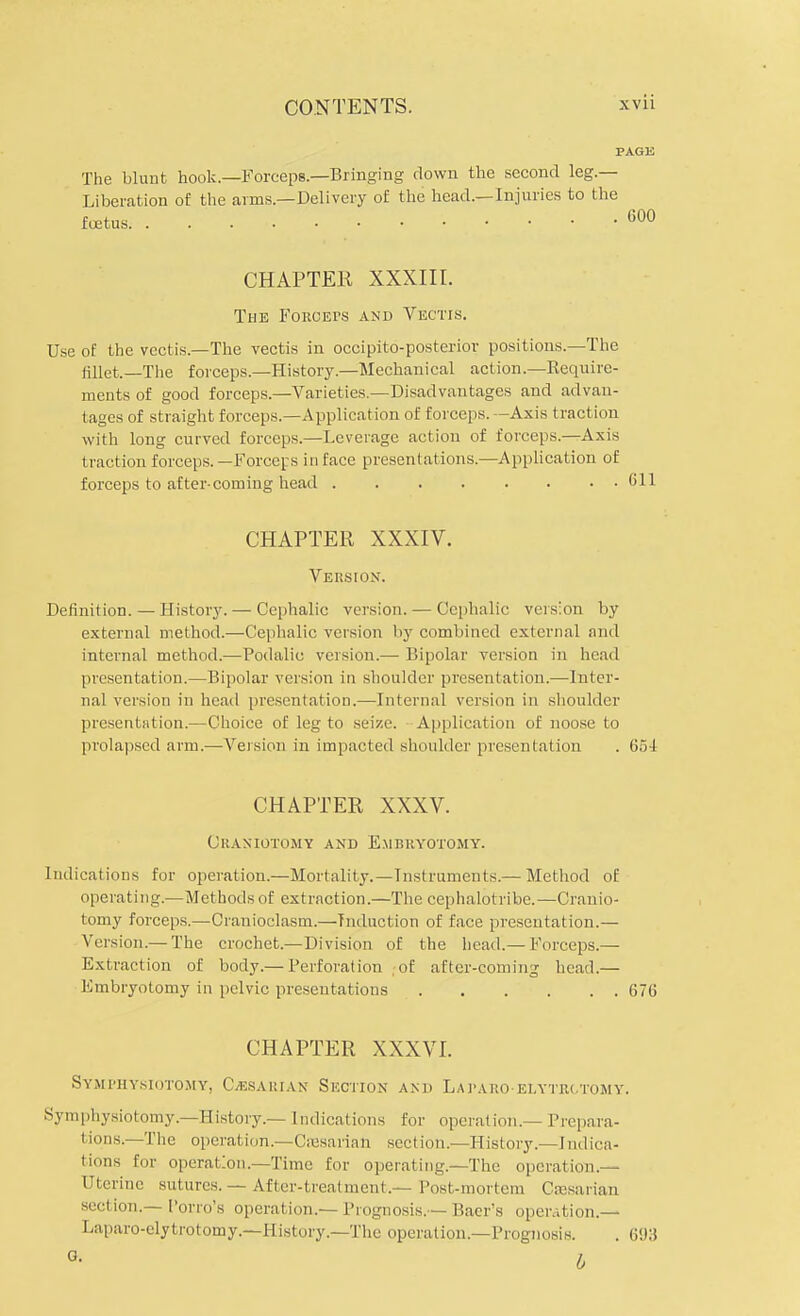 PAGli The blunt hook.—Forceps.—Bringing down the second leg.— Liberation of the arms.—Delivery of the head.—Injuries to the foetus. 600 CHAPTER XXXIII. The FoROErs and Vectis. Use of the vectis.—The vectis in occipito-posterior positions.—The fillet.—The forceps.—History.—Mechanical action.—Require- ments of good forceps—Varieties.—Disadvantages and advan- tages of straight forceps.—Application of forceps. —Axis traction with long curved forceps.—Leverage action of forceps.—Axis traction forceps.—Forceps in face presentations.—Application of forceps to after-coming head (ill CHAPTER XXXIV. Version. Definition. — History. — Cephalic version. — Cephalic version by external method.—Cephalic version by combined external and internal method.—Podalic version.— Bipolar version in head presentation.—Bipolar version in shoulder presentation.—Inter- nal version in head presentation.—Internal version in shoulder presentation.—Choice of leg to seize. Application of noose to prolapsed arm.—Version in impacted shoulder presentation . 654 CHAPTER XXXV. Craniotomy and Embryotomy. Indications for operation.—Mortality.—Instruments.— Method of operating.—Methods of extraction.—The cephalotribe.—Cranio- tomy forceps.—Cranioclasm.—Induction of face presentation.— Version.— The crochet.—Division of the head.— Forceps.— Extraction of body.— Perforation of after-coming head.— Embryotomy in pelvic presentations 676 CHAPTER XXXVI. Symphysiotomy, C/esarian Section and Lararoelytrctomy. Symphysiotomy.—History.— Indications for operation.— Prepara- t ions—The operation.—Caasarian sect ion.—History.—Indica- tions for operation.—Time for operating—The operation.— Uterine sutures. — After-treatment.— Post-mortem Caesarian section.— I'orro's operation.— Prognosis.— Baer's operation.— Laparo-elytrotomy.—History.—The operation.—Prognosis. . 6i)3