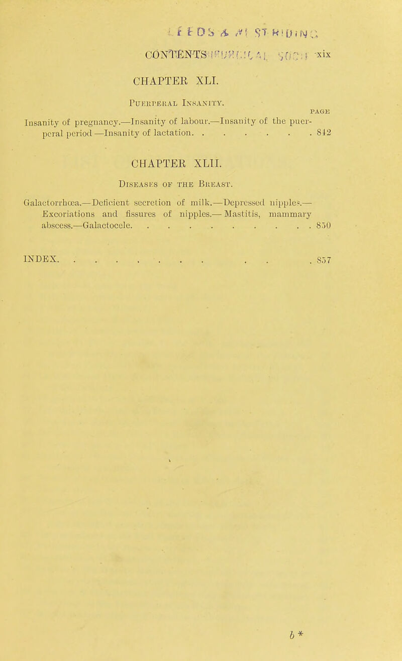 it £DSA /V| f?T k!D»NC consents ;$(iC;i xix CHAPTER XLI. Pueiu'ERal Insanity. page Insanity of pregnancy.—Insanity of labour.—Insanity of the puer- peral period—Insanity of lactation 812 CHAPTER XLII. Diseases of the Bueast. Galactorrbcea.—Deficient secretion of milk.—Depressed nipple*.— Excoriations and fissures of nipples.— Mastitis, mammary abscess.—Galactocele 850 INDEX . . S37 b*