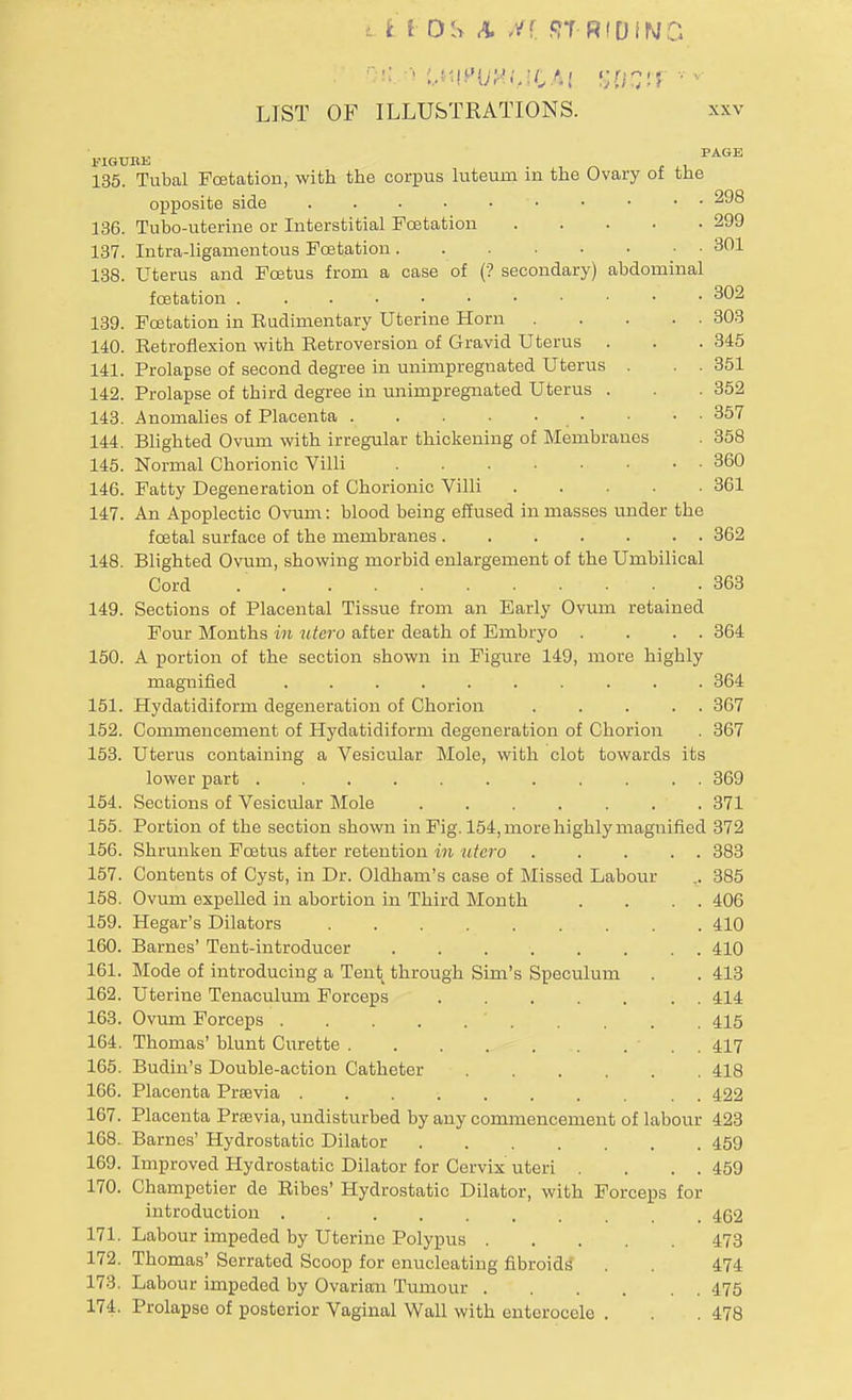 i £ I OS A Hi f?T RIDINC LIST OF ILLUSTRATIONS. xxv , -'« PAGE 135. Tubal Fcetation, with the corpus luteum in the Ovary of the opposite side 1 298 136. Tubo-uterine or Interstitial Fcetation 299 137. Intra-ligamentous Fcetation . 301 138. Uterus and Foetus from a case of (? secondary) abdominal fcetation . . ' -302 139. Fcetation in Rudimentary Uterine Horn 303 140. Retroflexion with Retroversion of Gravid Uterus . . . 345 141. Prolapse of second degree in unimpreguated Uterus . . . 351 142. Prolapse of third degree in unimpregnated Uterus . . . 352 143. Anomalies of Placenta • • • • 357 144. Blighted Ovum with irregular thickening of Membranes . 358 145. Normal Chorionic Villi 360 146. Fatty Degeneration of Chorionic Villi 361 147. An Apoplectic Ovum: blood being effused in masses under the foetal surface of the membranes 362 148. Blighted Ovum, showing morbid enlargement of the Umbilical Cord 363 149. Sections of Placental Tissue from an Early Ovum retained Four Months in utero after death of Embryo . . . . 364 150. A portion of the section shown in Figure 149, more highly magnified 364 151. Hydatidiform degeneration of Chorion ..... 367 152. Commencement of Hydatidiform degeneration of Chorion . 367 153. Uterus containing a Vesicular Mole, with clot towards its lower part 369 154. Sections of Vesicular Mole 371 155. Portion of the section shown in Fig. 154, more highly magnified 372 156. Shrunken Foetus after retention in utero 383 157. Contents of Cyst, in Dr. Oldham's case of Missed Labour .. 385 158. Ovum expelled in abortion in Third Month . . . . 406 159. Hegar's Dilators 410 160. Barnes' Tent-introducer 410 161. Mode of introducing a Tent through Sim's Speculum . . 413 162. Uterine Tenaculum Forceps 414 163. Ovum Forceps ' 415 164. Thomas' blunt Curette . 417 165. Budin's Double-action Catheter 418 166. Placenta Prsevia 422 167. Placenta Previa, undisturbed by any commencement of labour 423 168. Barnes' Hydrostatic Dilator 459 169. Improved Hydrostatic Dilator for Cervix uteri . . . . 459 170. Champetier de Ribes' Hydrostatic Dilator, with Forceps for introduction 462 171. Labour impeded by Uterine Polypus 473 172. Thomas' Serrated Scoop for enucleating fibroids' . . 474 173. Labour impeded by Ovarian Tumour 475 174. Prolapse of posterior Vaginal Wall with entcroccle . . .478