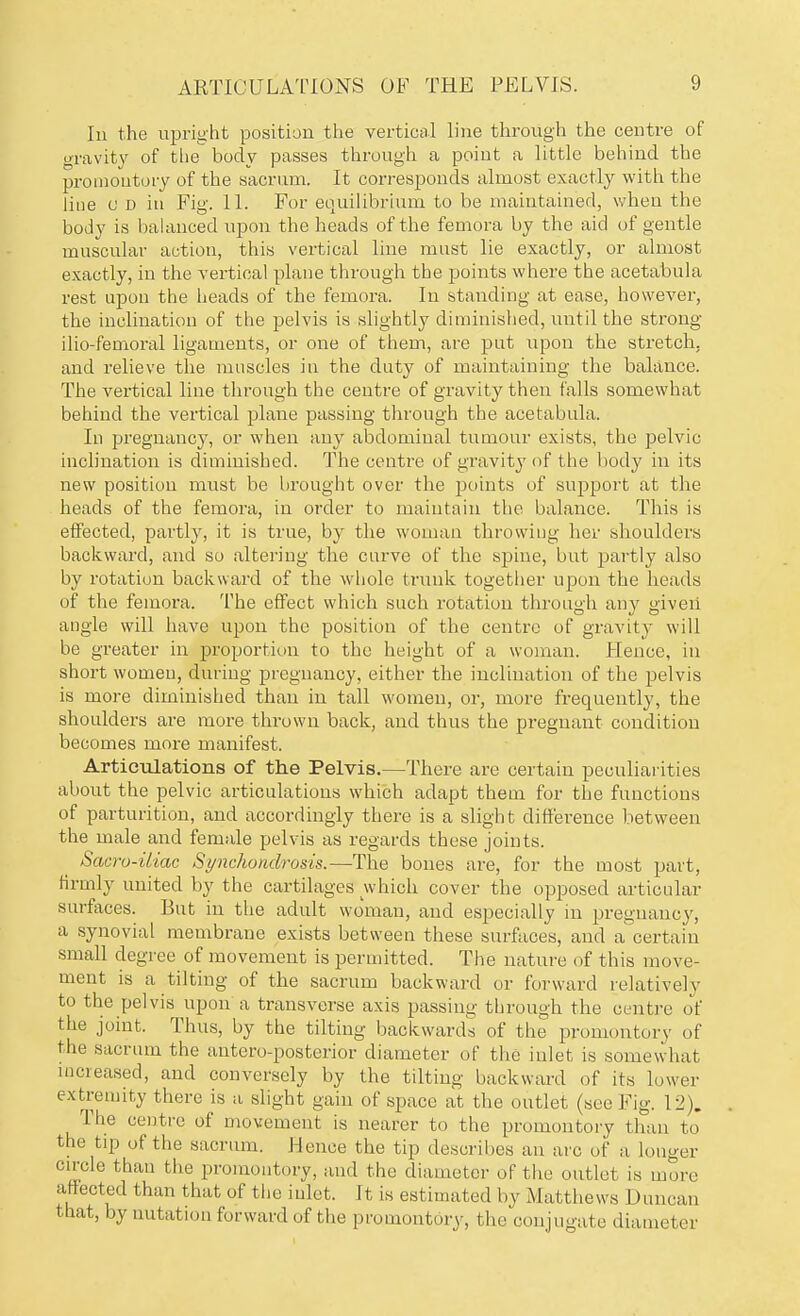 In the upright position the vertical line through the centre of gravity of the body passes through a point a little behind the promontory of the sacrum. It corresponds almost exactly with the Hue o d in Fig. 11. For equilibrium to be maintained, when the body is balanced upon the heads of the femora by the aid of gentle muscular action, this vertical line must lie exactly, or almost exactly, in the vertical plane through the points where the acetabula rest upon the heads of the femora. In standing at ease, however, the inclination of the pelvis is slightly diminished, until the strong ilio-femoral ligaments, or one of them, are put upon the stretch, and relieve the muscles in the duty of maintaining the balance. The vertical line through the centre of gravity then falls somewhat behind the vertical plane passing through the acetabula. In pregnancy, or when any abdominal tumour exists, the pelvic inclination is diminished. The centre of gravity of the body in its new position must be brought over the points of support at the heads of the femora, in order to maintain the balance. This is effected, partly, it is true, by the woman throwing her shoulders backward, and so altering the curve of the spine, but partly also by rotation backward of the whole trunk together upon the heads of the femora. The effect which such rotation through any given angle will have upon the position of the centre of gravity will be greater in proportion to the height of a woman. Hence, in short womeu, during pregnancy, either the inclination of the pelvis is more diminished than in tall women, or, more frequently, the shoulders are more thrown back, and thus the pregnant condition becomes more manifest. Articulations of the Pelvis.—There are certain peculiarities about the pelvic articulations which adapt them for the functions of parturition, and accordingly there is a slight difference between the male and female pelvis as regards these joints. Sacro-iliac Synchondrosis.—The bones are, for the most part, firmly united by the cartilages which cover the opposed articular surfaces. But in the adult woman, and especially in pregnancy, a synovial membrane exists between these surfaces, and a certain small degree of movement is permitted. The nature of this move- ment is a tilting of the sacrum backward or forward relatively to the pelvis upon a transverse axis passing through the centre (if the joint. Thus, by the tilting backwards of the promontory of the sacrum the antero-posterior diameter of the inlet is somewhat increased, and conversely by the tilting backward of its lower extremity there is a slight gain of space at the outlet (see Fig. 12). The centre of movement is nearer to the promontory than to the tip of the sacrum. Hence the tip describes an arc of a longer circle than the promontory, and the diameter of the outlet is more affected than that of the inlet. It is estimated by Matthews Duncan that, by nutation forward of the promontory, the conjugate diameter