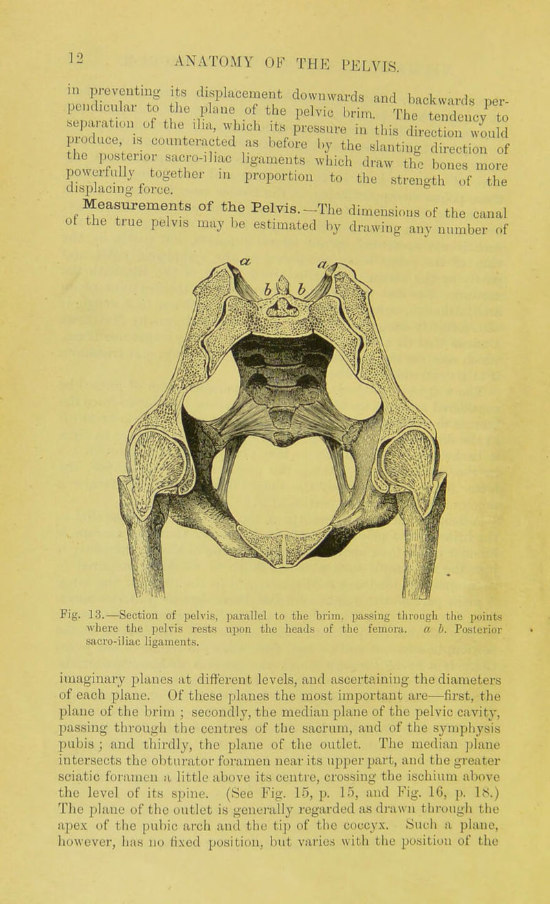 m preventing its displacement downwards and backwards per- pendicular to the plane of the pelvic brim. The Zd • to separations the ilia, which its pressure in tins Ieet vou d produce is counteracted as before by the slanting direction of the posterior sacroiliac ligaments which draw t^o bones more powerfully together m proportion to the strength of the displacing force. 5 Measurements of the Pelvis.-The dimensions of the canal ot the true pelvis may be estimated by drawing any number of imaginary planes at different levels, and ascertaining the diameters of each plane. Of these planes the most important are—first, the plane of the brim ; secondly, the median plane of the pelvic cavity, passing through the centres of the sacrum, and of the symphysis pubis ; and thirdly, the plane of the outlet. The median plane intersects the obturator foramen near its upper part, and the greater sciatic foramen a little above its centre, crossing the ischium above the level of its spine. (See Fig. 15, p. 15, and Fig. 16, p. l<s.) The plane of the outlet is generally regarded as drawn through the apex of the pubic arch and the tip of I lie coccyx. Such a plane, however, has no fixed position, hut varies with the position of the