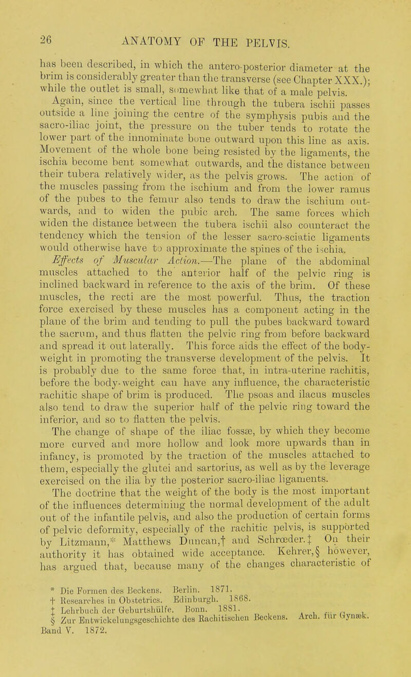 has been described, in which the anteroposterior diameter at the bnm is considerably greater than the transverse (see (ihapter X XX.): while the outlet is small, somewhat like that of a male pelvis. Again, since the vertical line through the tubera ischii passes outside a line joining the centre of the symphysis pubis and the sacro-iliac joint, the pressure on the tuber tends to rotate the lower part of the innominate bene outward upon this line as axis. Movement of the whole bone being resisted by the ligaments, the ischia become bent somewhat outwards, and the distance between their tubera relatively wider, as the pelvis grows. The action of the muscles passing from the ischium and from the lower ramus of the pubes to the femur also tends to draw the ischium out- wards, and to widen the pubic arch. The same forces which widen the distance between the tubera ischii also counteract the tendency which the tension of the lesser sacro-sciatic ligaments would otherwise have to approximate the spines of the i ;chia. Effects of Muscular Action.—The plane of the abdominal muscles attached to the anterior half of the pelvic ring is inclined backward in reference to the axis of the brim. Of these muscles, the recti are the most powerful. Thus, the traction force exercised by these muscles has a component acting in the plane of the brim and tending to pull the pubes backward toward the sacrum, and thus flatten the pelvic ring from before backward and spread it out laterally. This force aids the effect of the body- weight in promoting the transvei*se development of the pelvis. It is probably due to the same force that, in intra uterine rachitis, before the body-weight can have any influence, the characteristic rachitic shape of brim is produced. The psoas and ilacus muscles also tend to draw the superior half of the pelvic ring toward the inferior, and so to flatten the pelvis. The change of shape of the iliac fosste, by which they become more curved and more hollow and look more upwards than in infancy, is promoted by the traction of the muscles attached to them, especially the glutei and sartorius, as well as by the leverage exercised on the ilia by the posterior sacro-iliac ligaments. The doctrine that the weight of the body is the most important of the influences determining the normal development of the adult out of the infantile pelvis, and also the production of certain forms of pelvic deformity, especially of the rachitic pelvis, is supported by Litzmann,* .Matthews Duncan,f and Schrceder.} On their authority it has obtained wide acceptance. Kehrer,§ however, has argued that, because many of the changes characteristic of * Die Formen des Beckens. Berlin. 1871. t Researches in Obstetrics. Edinburgh. 1868. t Lehrbuch der Geburlsliiilic Bonn. 18S1. § Zur Entwickehingsgcschichte des Raehitisehcn Beckens. Arch. Eur <>yn.»k.