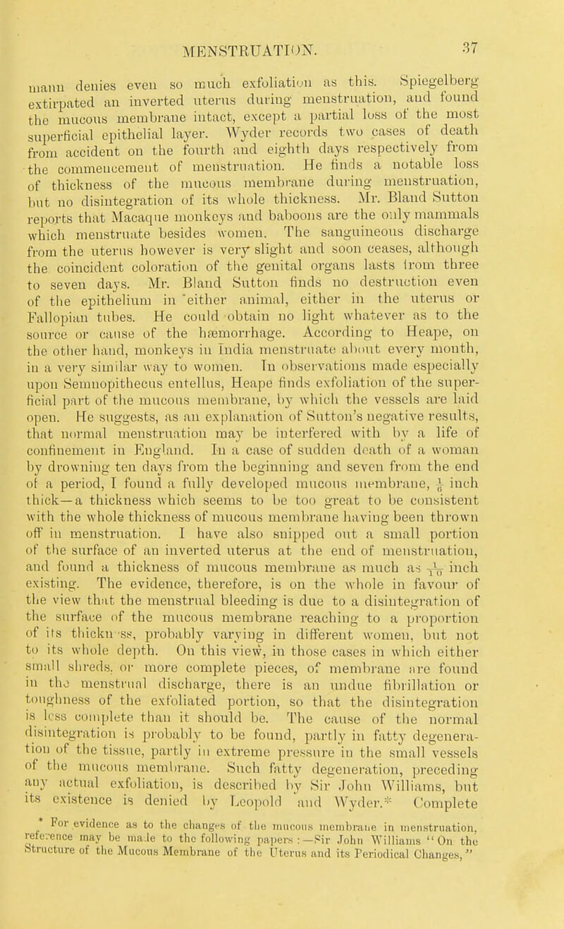 maim denies even so much exfoliation as this. Spiegelberg extirpated an inverted uterus during menstruation, and found the mucous membrane intact, except a partial loss of the most superficial epithelial layer. Wyder records two cases of death from accident on the fourth and eighth days respectively from the commencement of menstruation. He finds a notable loss of thickness of the mucous membrane during menstruation, but no disintegration of its w hole thickness. Mr. Bland Sutton reports that Macaque monkeys and baboons are the only mammals which menstruate besides women. The sanguineous discharge from the uterus however is very slight and soon ceases, although the coincident coloration of the genital organs lasts irom three to seven days. Mr. Bland Sutton finds no destruction even of the epithelium in 'either animal, either in the uterus or Fallopian tubes. He could obtain no light whatever as to the source or cause of the hfeinorrhage. According to Heape, on the other hand, monkeys in India menstruate about every month, in a very similar way to women. In observations made especially upon Semnopithecus entellus, Heape finds exfoliation of the super- ficial part of the mucous membrane, by which the vessels are laid open. He suggests, as an explanation of Sutton's negative results, that normal menstruation may be interfered with by a life of confinement in England. In a case of sudden death of a woman by drowning ten days from the beginning and seven from the end (if a period, I found a fully developed mucous membrane, | inch thick—a thickness which seems to be too great to be consistent with the whole thickness of mucous membrane having been thrown off in menstruation. I have also snipped out a small portion of the surface of an inverted uterus at the end of menstruation, and found a thickness of mucous membrane as much as inch existing. The evidence, therefore, is on the whole in favour of the view that the menstrual bleeding is clue to a disintegration of the surface of the mucous membrane reaching to a proportion of its thickn ss, probably varying in different women, but not to its whole depth. On this view, in those cases in which either small shreds, or more complete pieces, of membrane are found in the menstrual discharge, there is an undue fibrillation or toughness of the exfoliated portion, so that the disintegration is less complete than it should be. The cause of the normal disintegration is probably to be found, partly in fatty degenera- tion of the tissue, partly in extreme pressure in the small vessels oi the mucous membrane. Such fatty degeneration, preceding any actual exfoliation, is described by Sir John Williams, but its existence is denied by Leopold and Wyder.* Complete * For evidence as to the changes of the mucous membrane in menstruation, reference may be maJe to the following papers :—Sir John Williams On the Structure of the Mucous Membrane of the Uterus ami its Periodical Changes,