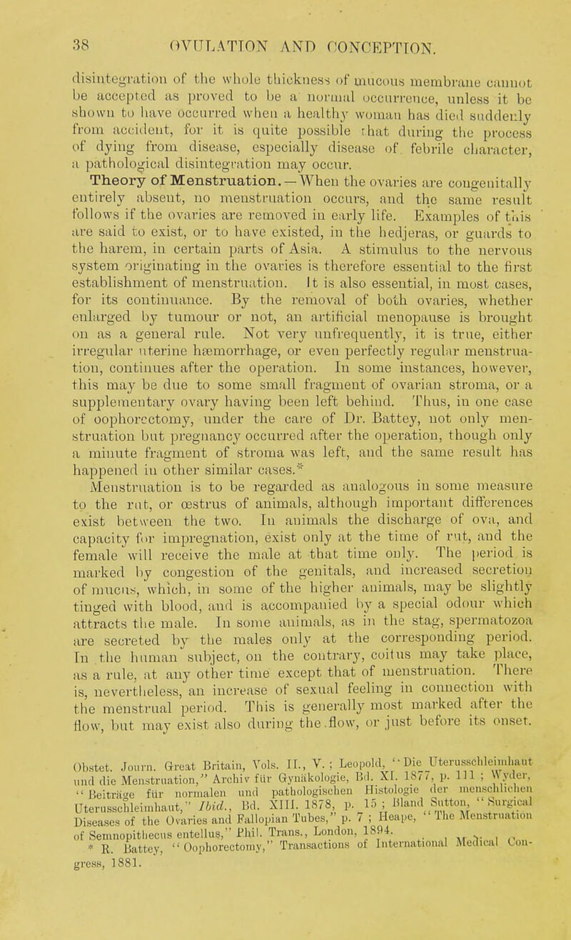 disintegration of the whole thickness of mucous membrane cannot be accepted as proved to be a normal occurrence, unless it be shown to have Occurred when a healthy woman has died suddenly from accident, for it is quite possible that during the process of dying from disease, especially disease of febrile character, a pathological disintegration may occur. Theory of Menstruation. — When the ovaries are congenitally entirely absent, no menstruation occurs, and the same result follows if the ovaries are removed in early life. Examples of this are said to exist, or to have existed, in the hedjeras, or guards to the harem, in certain parts of Asia. A stimulus to the nervous system originating in the ovaries is therefore essential to the first establishment of menstruation. It is also essential, in most cases, for its continuance. By the removal of both ovaries, whether enlarged by tumour or not, an artificial menopause is brought on as a general rule. Not very unfrequently, it is true, either irregular uterine haemorrhage, or even perfectly regular menstrua- tion, continues after the operation. In some instances, however, this may be due to some small fragment of ovarian stroma, or a supplementary ovary having been left behind. Thus, in one case of oophorectomy, under the care of Dr. Battey, not only men- struation but pregnane}' occurred after the operation, though only a minute fragment of stroma was left, and the same result has happened in other similar cases.' Menstruation is to be regarded as analogous in some measure to the rut, or oestrus of animals, although important differences exist between the two. In animals the discharge of ova, and capacity for impregnation, exist only at the time of rut, and the female will receive the male at that time only. The period is marked by congestion of the genitals, and increased secretion of mucus, which, in some of the higher animals, may be slightly tinged with blood, and is accompanied by a special odour which attracts the male. In some animals, as in the stag, spermatozoa are secreted by the males only at the corresponding period. In the human subject, on the contrary, coitus may take place, as a rule, at any other time except that of menstruation. There is, nevertheless, an increase of sexual feeling in connection with the menstrual period. This is generally most marked after the Bow, but may exist also during the.flow, or just before its onset. Obstet. Journ. Great Britain, Vols. II., V.; Leopold, '• Die Uteiyschleimhaut and die Menstruation, Archiv fur GynSkologie, lid. XI. 18/7, p. Ill ; \\ vdyr.  Beitraee fttr tiormalen und pathologisohen Histologie dor mensohhehen Uterusschleimhaut, Ibid., Bd. XIII. 1878 p.15; Bland Sutton. Surgical Diseases of the Ovaries and Fallopian Tubes, p. 7 ; Heape, The Menstruation of Semnopitlieens entellus, Bhil. Trans., London, 1894. * R. Battey,  Oophorectomy, Transactions oi International Medical Con- gress, 1881.