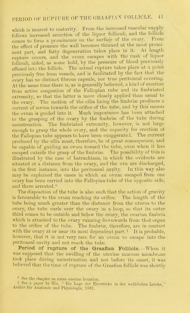 which is nearest to maturity. From the increased vascular supply follows increased secretion of the liquor folliculi, and the follicle comes to form a prominence on the surface of the ovary. From the effect of pressure the wall becomes thinned at the most promi- nent part, and fatty degeneration takes place in it. Ac length rupture occurs, and the ovum escapes with the rush of liquor folliculi, aided, as some hold, by the pressure of blood previously effused into the follicle. The actual rupture takes place at a point previously free from vessels, and is facilitated by the fact that the ovary has no distinct fibrous capsule, nor true peritoneal covering. At the same time there is, as is generally believed, a kind of erection from active congestion of the Fallopian tube and its fimbriated extremity, so that the latter is more closely applied than usual to the ovary. The motion of the cilia lining the fimbria) produces a current of serum towards the orifice of the tube, and by this means the ovum is guided into it. Much importance has been attached to the grasping of the ovary by the fimbria; of the tube during menstruation. The fimbriated extremity, however, is not large enough to grasp the whole ovary, and the capacity for erection of the Fallopian tube appears to have been exaggerated. The current produced by the cilia must, therefore, be of great consequence, and be capable of guiding an ovum toward the tube, even when it has escaped outside the grasp of the fimbria). The possibility of this is illustrated by the case of batrachians, in which the oviducts are situated at a distance from the ovary, and the ova are discharged, in the first instance, into the peritoneal cavity. In this way also may be explained the cases in which an ovum escaped from one ovary has been carried into the Fallopian tube of the opposite side, and there arrested.* The disposition of the tube is also such that the action of gravity is favourable to the ovum reaching its orifice. The length of the tube being much greater than the distance from the uterus to the ovary, the tube curls over the ovary in a loop, so that its outer third comes to be outside and below the ovary, the ovarian fimbria which is attached to the ovary running downwards from that organ to the orifice of the tube. The fimbriaB, therefore, are in contact with the ovary at or near its most dependent part. I It is probable, however, that it is not very rare for an ovum to escape into the peritoneal cavity and not reach the tube. Period of rupture of the Graafian Follicle.—When it was supposed that the swelling of the uterine mucous membrane took place during menstruation and not before its onset, it was believed that the time of rupture of the Graafian follicle was shortly * See the chapter on extra-uterine fa-tation. t See a paper by His, Die Lage <lcr Eierstocke in iler weiblichen Leiche, Archiv fiir Anatomie und Physiologie, 1881.