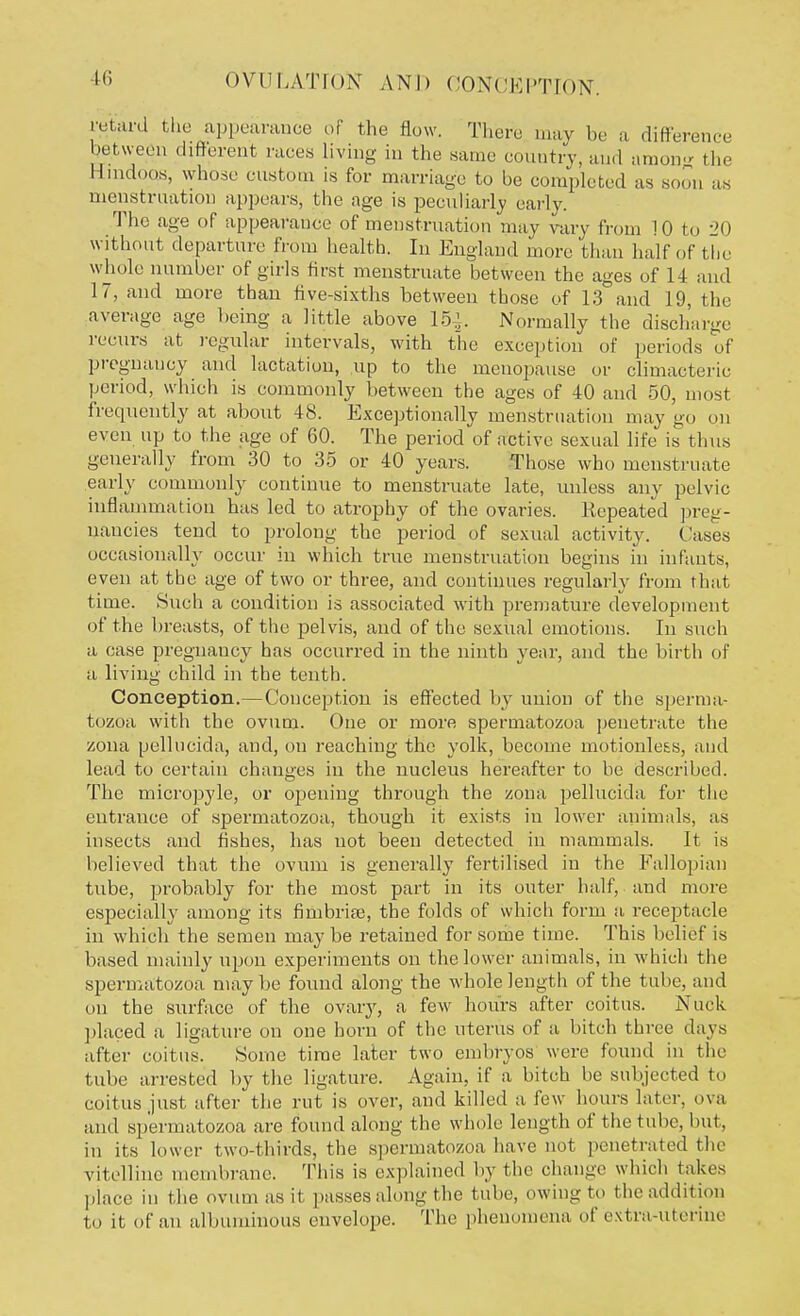 retard the appearance of the flow. There may be a difference between different races living in the same country, and among the Hindoos, whose custom is for marriage to be completed as soon as menstruation appears, the age is peculiarly early. The age of appearance of menstruation may vary from 10 to 20 without departure from health. In England more than half of the whole number of girls first menstruate between the ages of 14 and 17, and more than five-sixths between those of 13 and 19, the average age being a little above 15^. Normally the discharge recurs at regular intervals, with the exception of periods of pregnancy and lactation, up to the menopause or climacteric period, which is commonly between the ages of 40 and 50, most frequently at about 48. Exceptionally menstruation may go on even up to the age of 60. The period of active sexual life is thus generally from 30 to 35 or 40 years. Those who menstruate early commonly continue to menstruate late, unless any pelvic inflammation has led to atrophy of the ovaries. Repeated preg- nancies tend to prolong the period of sexual activity. Cases occasionally occur in which true menstruation begins in infants, even at the age of two or three, and continues regularly from that time. Such a condition is associated with premature development of the breasts, of the pelvis, and of the sexual emotions. In such a case pregnancy has occurred in the ninth year, and the birth of a living child in the tenth. Conception.—Conception is effected by union of the sperma- tozoa with the ovum. One or more spermatozoa penetrate the zona pellucida, and, on reaching the yolk, become motionless, and lead to certain changes in the nucleus hereafter to be described. The micropyle, or opening through the zona pellucida for the entrance of spermatozoa, though it exists in lower animals, as insects and fishes, has not been detected in mammals. It is believed that the ovum is generally fertilised in the Fallopian tube, probably for the most part in its outer half, and more especially among its fimbriae, the folds of which form a receptacle in which the semen maybe retained for some time. This belief is based mainly upon experiments on the lower animals, in which the spermatozoa maybe found along the whole length of the tube, and on the surface of the ovary, a few hours after coitus. Nuck placed a ligature on one horn of the uterus of a bitch three days after coitus. Some time later two embryos were found in the tube arrested by the ligature. Again, if a bitch be subjected to coitus just after the rut is over, and killed a few hours later, ova and spermatozoa are found along the whole length of the tube, but, in its lower two-thirds, the spermatozoa have not penetrated the vitelline membrane. This is explained by the change which lakes place in the ovum as it passes along the tube, owing to the addition to it of an albuminous envelope. The phenomena of extra-uterine