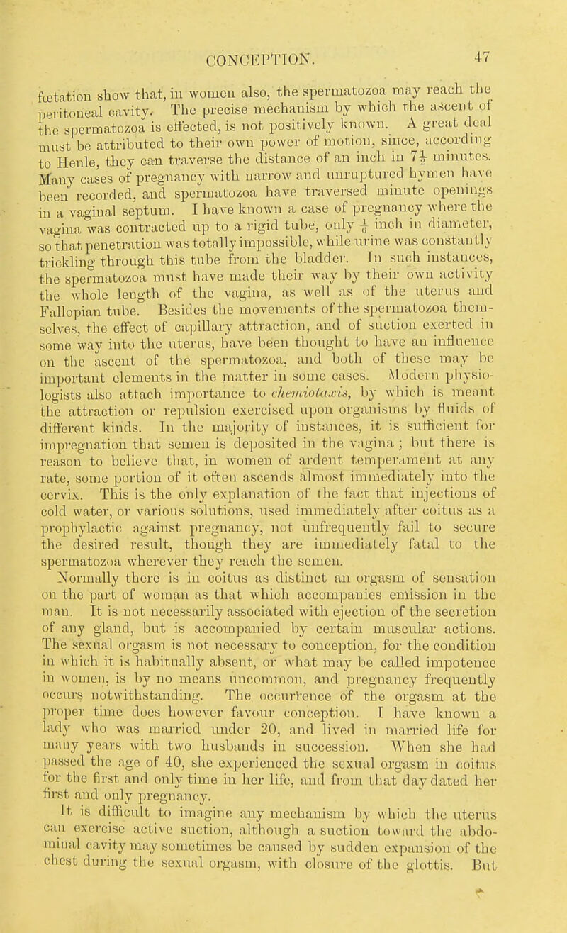 CONCEPTION. fetation show that, in women also, the spermatozoa may reach the peritoneal cavity. The precise mechanism by which the ascent of the spermatozoa is effected, is not positively known. A great deal must be attributed to their own power of motion, since, according to Henle, they can traverse the distance of an inch in 7^ minutes. Many cases of pregnancy with narrow and unruptured hymen have been recorded, and spermatozoa have traversed minute openings in a vaginal septum. I have known a case of pregnancy where the vagina was contracted up to a rigid tube, only ± inch in diameter, so that penetration was totally impossible, while urine was constantly tricklino- through this tube from the bladder. In such instances, the spermatozoa must have made their way by their own activity the whole length of the vagina, as well as of the uterus and Fallopian tube. Besides the movements of the spermatozoa them- selves, the effect of capillary attraction, and of suction exerted in some way into the uterus, have been thought to have au influence on the ascent of the spermatozoa, and both of these may be important elements in the matter in some cases. Modern physio- logists also attach importance to chemiotaxis, by which is meant the attraction or repulsion exercised upon organisms by fluids of different kinds. In the majority of instances, it is sufficient for impregnation that semen is deposited in the vagina ; but there is reason to believe that, in women of ardent temperament at any rate, some portion of it often ascends almost immediately into the cervix. This is the only explanation of the fact that injections of cold water, or various solutions, used immediately after coitus as a prophylactic against pregnancy, not unfrequently fail to secure the desired result, though they are immediately fatal to the spermatozoa wherever they reach the semen. Normally there is in coitus as distinct an orgasm of sensation on the part of woman as that which accompanies emission in the man. It is not necessarily associated with ejection of the secretion of any gland, but is accompanied by certain muscular actions. The sexual orgasm is not necessary to conception, for the condition in which it is habitually absent, or what may be called impotence in women, is by no means uncommon, and pregnancy frequently occurs notwithstanding. The occurrence of the orgasm at the proper time does however favour conception. I have known a lady who was married under 20, and lived in married life for many years with two husbands in succession. When she had passed the age of 40, she experienced the sexual orgasm in coitus for the first and only time in her life, and from that day dated her first and only pregnancy. It is difficult to imagine any mechanism by which the uterus can exercise active suction, although a suction toward the abdo- minal cavity may sometimes be caused by sudden expansion of the chest during the sexual orgasm, with closure of the glottis. But