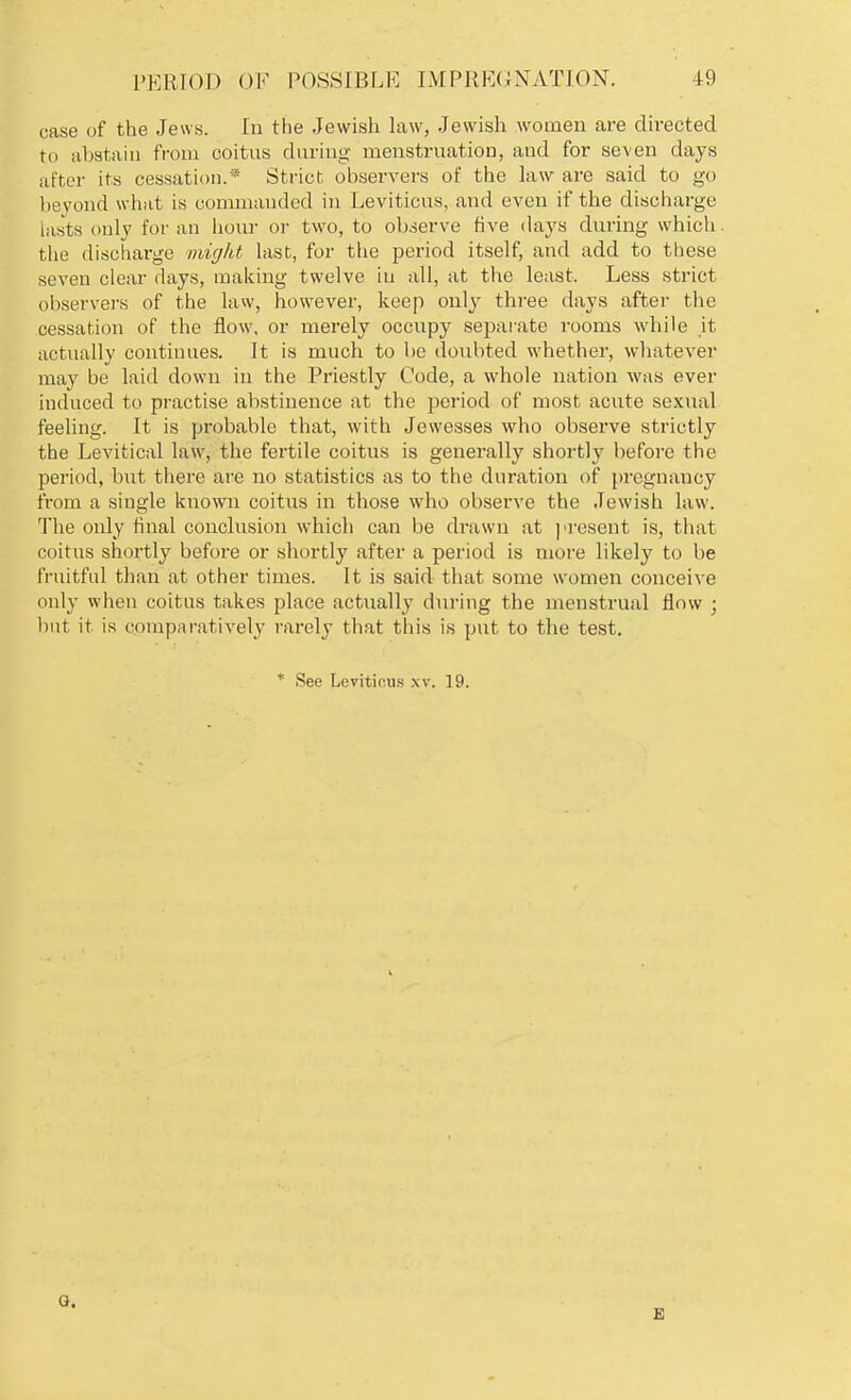 case of the Jews. In the Jewish law, Jewish women are directed to abstain from coitus during menstruation, and for seven clays after its cessation.* Strict observers of the law are said to go beyond what is commanded in Leviticus, and even if the discharge lasts only for an hour or two, to observe five days during which, the discharge might last, for the period itself, and add to these seven clear days, making twelve in all, at the least. Less strict observers of the law, however, keep only three days after the cessation of the flow, or merely occupy separate rooms while it actually continues. It is much to be doubted whether, whatever may be laid down in the Priestly Code, a whole nation was ever induced to practise abstinence at the period of most aciite sexual feeling. It is probable that, with Jewesses who observe strictly the Levitical law, the fertile coitus is generally shortly before the period, b\it there are no statistics as to the duration of pregnancy from a single known coitus in those who observe the Jewish law. The only final conclusion which can be drawn at present is, that coitus shortly before or shortly after a period is more likely to be fruitful than at other times. It is said that some women conceive only when coitus takes place actually during the menstrual flow ; but it is comparatively rarely that this is put to the test. * See Leviticus xv. 19. Q. E