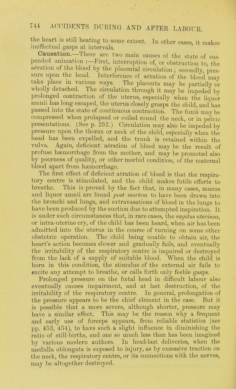 the heart is still beating to some extent. In other cases, it makes ineffectual gasps at intervals. Causation.—There are two main causes of the state of sus- pended animation :—First, interruption of, or obstruction to the aeration of the blood by the placental circulation ; secondly, pres- sure upon the head. Interference of aeration of the blood may take place in various ways. The placenta may be partially or wholly detached. The circulation through it may be impeded by prolonged contraction of the uterus, especially when the liquor amnii has long escaped, the uterus closely grasps the child, and has passed into the state of continuous contraction. The funis may be compressed when prolapsed or coiled round the neck, or in pelvic presentations. (See p. 252.) Circulation may also be impeded by pressure upon the thorax or neck of the child, especially when the head has been expelled, and the trunk is retained within the vulva. Again, deficient aeration of blood may be the result of profuse haemorrhage from the mother, and may be promoted also by poorness of quality, or other morbid condition, of the maternal blood apart from haemorrhage. The first effect of deficient aeration of blood is that the respira- tory centre is stimulated, and the child makes futile efforts to breathe. This is proved by the fact that, in many cases, mucus and liquor amnii are found post mortem to have been drawn into the bronchi and lungs, and extravasations of blood in the lungs to have been produced by the suction due to attempted inspiration. It is under such circumstances that, in rare cases, the vagitus uterinus, or intra-uterine cry, of the child has been heard, when air has been admitted into the uterus in the course of turning on some other obstetric operation. The child being unable to obtain air, the heart's action becomes slower and gradually fails, and eventually the irritability of the respiratory centre is impaired or destroyed from the lack of a supply of suitable blood. When the child is born in this condition, the stimulus of the external air fails to excite any attempt to breathe, or calls forth only feeble gasps. Prolonged pressure on the foetal head in difficult labour also eventually causes impairment, and at last destruction, of the irritability of the respiratory centre. In general, prolongation of the pressure appears to be the chief element in the case. But it is possible that a more severe, although shorter, pressure may have a similar effect. This may be the reason why a frequent and early use of forceps appears, from reliable statistics (see pp. 453, 454), to have such a slight influence in diminishing the ratio of still-births, and one so much less than has been imagined by various modern authors. In head-last deliveries, when the medulla oblongata is exposed to injury, as by excessive traction on the neck, the respiratory centre, or its connections with the nerves, may be altogether destroyed.