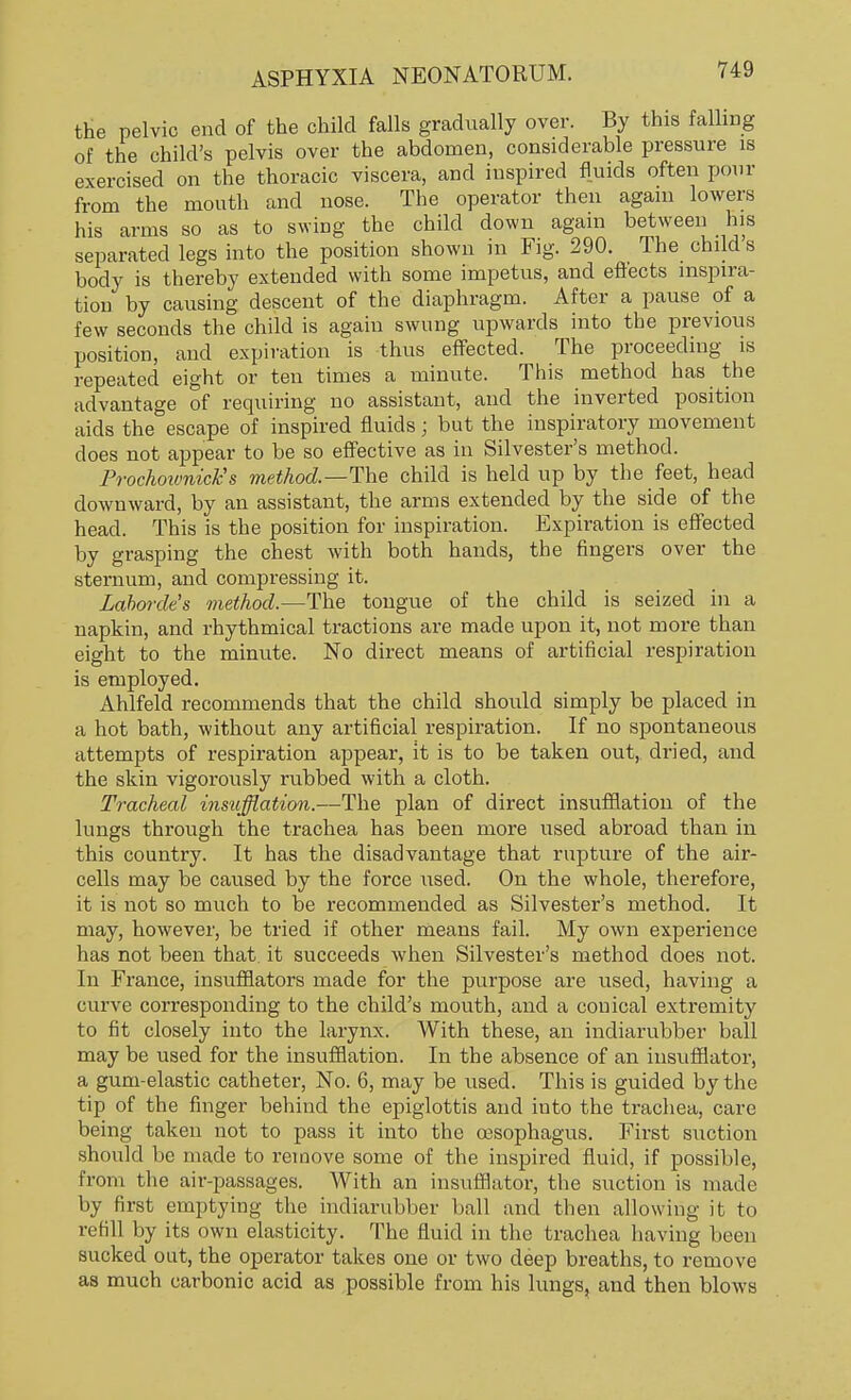 the pelvic end of the child falls gradually over. By this falling of the child's pelvis over the abdomen, considerable pressure is exercised on the thoracic viscera, and inspired fluids often pour from the mouth and nose. The operator then again lowers his arms so as to swing the child down again between his separated legs into the position shown in Fig. 290. The child's body is thereby extended with some impetus, and effects inspira- tion by causing descent of the diaphragm. After a pause of a few seconds the child is again swung upwards into the previous position, and expiration is thus effected. The proceeding is repeated eight or ten times a minute. This method has the advantage of requiring no assistant, and the inverted position aids the escape of inspired fluids; but the inspiratory movement does not appear to be so effective as in Silvester's method. ProchoivnicUs method.—The child is held up by the feet, head downward, by an assistant, the arms extended by the side of the head. This is the position for inspiration. Expiration is effected by grasping the chest with both hands, the fingers over the sternum, and compressing it. Laborde's method.—The tongue of the child is seized in a napkin, and rhythmical tractions are made upon it, not more than eight to the minute. No direct means of artificial respiration is employed. Ahlfeld recommends that the child should simply be placed in a hot bath, without any artificial respiration. If no spontaneous attempts of respiration appear, it is to be taken out, dried, and the skin vigorously rubbed with a cloth. Tracheal insufflation.—The plan of direct insufflation of the lungs through the trachea has been more used abroad than in this country. It has the disadvantage that rupture of the air- cells may be caused by the force used. On the whole, therefore, it is not so much to be recommended as Silvester's method. It may, however, be tried if other means fail. My own experience has not been that, it succeeds when Silvester's method does not. In France, insufflators made for the purpose are used, having a curve corresponding to the child's mouth, and a conical extremity to fit closely into the larynx. With these, an indiarubber ball may be used for the insufflation. In the absence of an insufflator, a gum-elastic catheter, No. 6, may be used. This is guided by the tip of the finger behind the epiglottis and into the trachea, care being taken not to pass it into the oesophagus. First suction should be made to remove some of the inspired fluid, if possible, From the air-passages. With an insufflator, the suction is made by first emptying the indiarubber ball and then allowing it to refill by its own elasticity. The fluid in the trachea having been sucked out, the operator takes one or two deep breaths, to remove as much carbonic acid as possible from his lungs, and then blows