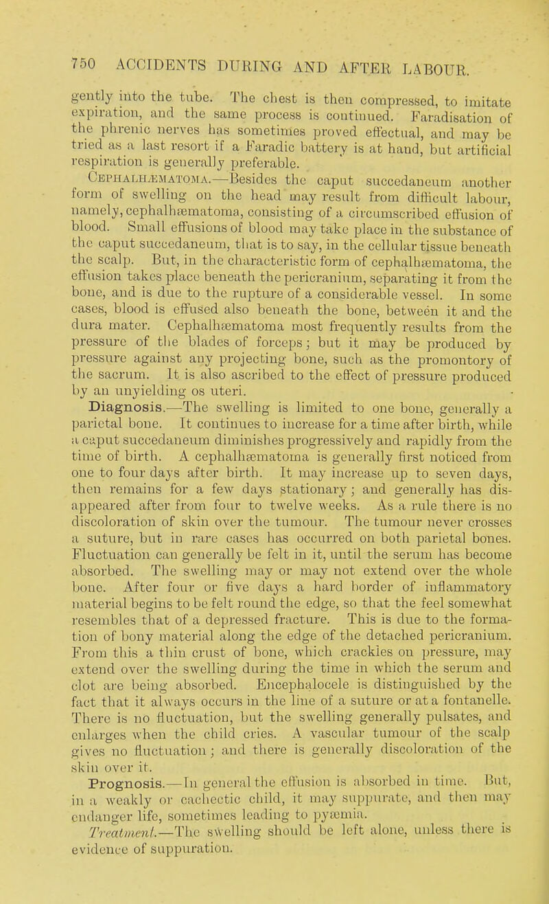 gently into the tube. The chest is then compressed, to imitate expiration, and the same process is continued. Faradisation of the phrenic nerves lias sometimes proved effectual, and may be tried as a last resort if a Faradic battery is at baud, but artificial respiration is generally preferable. Cephalhematoma.—Besides the caput succedaneum another form of swelling on the bead may result from difficult labour, namely, cephalhematoma, consisting of a circumscribed effusion of blood. Small effusions of blood may take place in the substance of the caput succedaneum, that is to say, in the cellular tissue beneath the scalp. But, in the characteristic form of cephalhematoma, the effusion takes place beneath the pericranium, separating it from the bone, and is due to the rupture of a considerable vessel. In some cases, blood is effused also beneath the bone, between it and the dura mater. Cephalhematoma most frequently results from the pressure of the blades of forceps; but it may be produced by pressure against any projecting bone, such as the promontory of the sacrum. It is also ascribed to the effect of pressure produced by an unyielding os uteri. Diagnosis.—The swelling is limited to one bone, generally a parietal bone. It continues to increase for a time after birth, while a caput succedaneum diminishes progressively and rapidly from the time of birth. A cephalhematoma is generally first noticed from one to four days after birth. It may increase up to seven days, then remains for a few days stationary ; and generally has dis- appeared after from four to twelve weeks. As a rule there is no discoloration of skin over the tumour. The tumour never crosses a suture, but in rare cases has occurred on both parietal bones. Fluctuation can generally be felt in it, until the serum has become absorbed. The swelling may or may not extend over the whole bone. After four or five days a hard border of inflammatory material begins to be felt round the edge, so that the feel somewhat resembles that of a depressed fracture. This is due to the forma- tion of bony material along the edge of the detached pericranium. From this a thin crust of bone, which crackles on pressure, may extend over the swelling during the time in which the serum and clot are being absorbed. Encephalocele is distinguished by the fact that it always occurs in the line of a suture or at a fontanelle. There is no fluctuation, but the swelling generally pulsates, and enlarges when the child cries. A vascular tumour of the scab) gives no fluctuation; and there is generally discoloration of the skin over if. Prognosis.—In general the effusion is absorbed in lime. But, in a weakly or cachectic child, it may suppurate, and then may endanger bib, sometimes leading to pyemia. Treatment—Thie swelling should be left alone, unless there is evidence of suppuration.