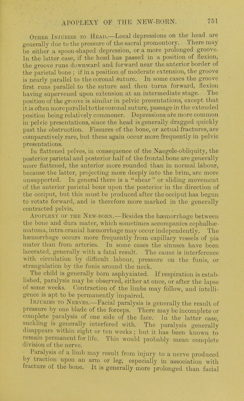 Othbb [njuries to Head.—Local depressions on the head are generally due to the pressure of the sacral promontory. There may be either a spoon-shaped depression, or a more prolonged groove. In the latter case, if the head has passed in a position of flexion, the groove runs downward and forward near the anterior border of the parietal bone ; if in a position of moderate extension, the groove is nearly parallel to the coronal suture. In some cases the groove Hist runs parallel to the suture and then turns forward, flexion having supervened upon extension at an intermediate stage. The position of the groove is similar in pelvic presentations, except that it is often more parallel tothe coronal suture, passage in the extended position being relatively commoner. Depressions are more common in pelvic presentations, since the head is generally dragged quickly past the obstruction. Fissures of the bone, or actual fractures, are comparatively rare, but these again occur more frequently in pelvic presentations. In flattened pelves, in consequence of the Naegele-obliquity, the posterior parietal and posterior half of the frontal bone are generally more flattened, the anterior more rounded than in normal labour, because the latter, projecting more deeply into the brim, are more unsupported. In general there is a shear or sliding movement of the anterior parietal bone upon the posterior in the direction of the occiput, but this must be produced after the occiput has begun to rotate forward, and is therefore more marked in the generally contracted pelvis. Ai'nri.uxv ok the New-born.—Besides the haemorrhage between the bone and dura mater, which sometimes accompanies cephalhe- matoma, intra-cranial haemorrhage may occur independently. The haemorrhage occurs more frequently from capillary vessels of pia mater than from arteries. In some cases the sinuses have been lacerated, generally with a fatal result, The cause is interference with circulation by difficult labour, pressure on the funis, or strangulation by the funis around the neck. The child is generally born asphyxiated. If respiration is estab- lished, paralysis may be observed, either at once, or after the lapse of some weeks. Contraction of the limbs may follow, and intelli- gence is apt to be permanently impaired. [njtjbies to Nerves.—Facial paralysis is generally the result of pressure by one blade of the forceps. There may be incomplete or complete paralysis of one side of the face. In the latter case, suckling is generally interfered with. The paralysis generally disappears within eight or ten weeks; but it has been known to remain permanent for life. This would probably mean complete division of fche nerve. Paralysis of a limb may result from injury to a nerve produced by traction upon an arm or leg, especially in association with fracture of the bone. It is generally more prolonged than facia]