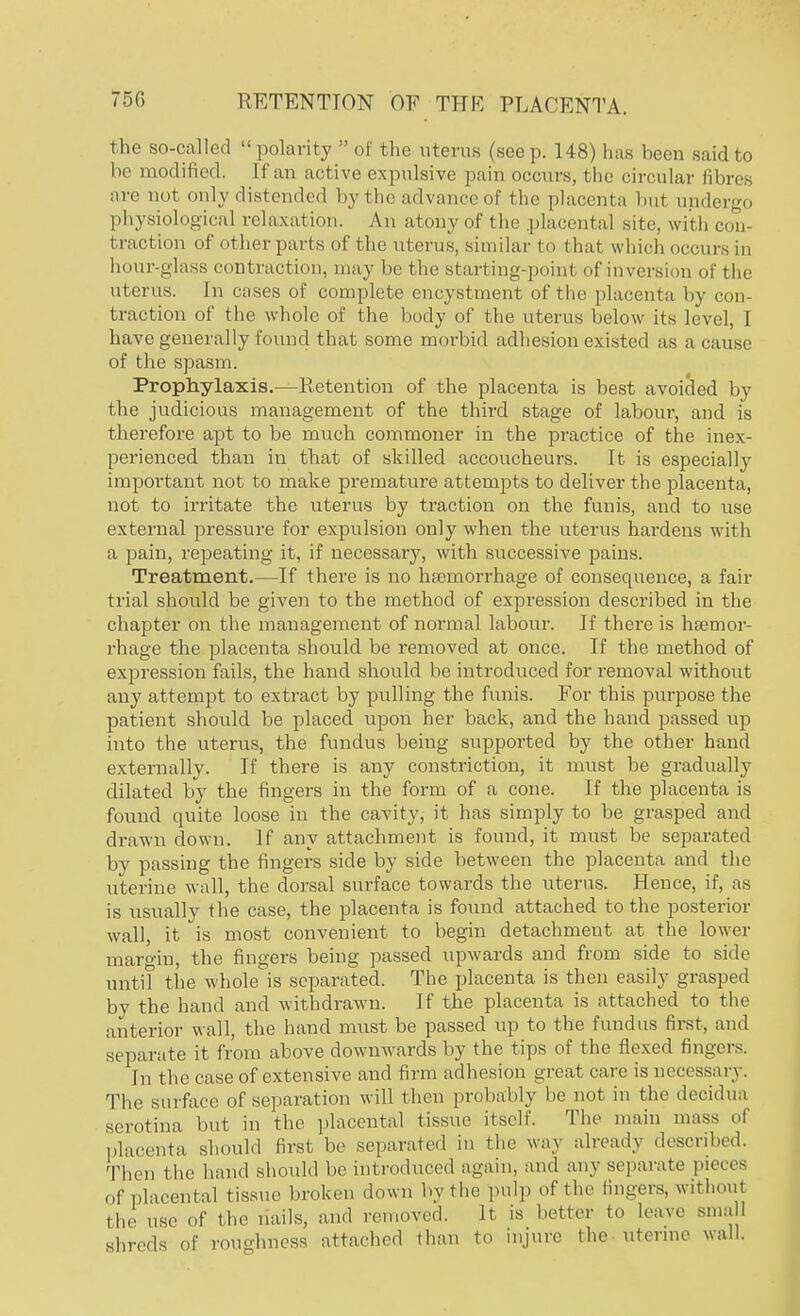 the so-called polarity  of the uterus (seep. 148) has been said to be modified. If an active expulsive pain occurs, the circular fibres are not only distended by the advance of the placenta but undergo physiological relaxation. An atony of the placental site, with con- traction of other parts of the uterus, similar to that which occurs in hour-glass contraction, may be the starting-point of inversion of the uterus. In cases of complete encystment of the placenta by con traction of the whole of the body of the uterus below its level, I have generally found that some morbid adhesion existed as a cause of the spasm. Prophylaxis.—Retention of the placenta is best avoided by the judicious management of the third stage of labour, and is therefore apt to be much commoner in the practice of the inex- perienced than in that of skilled accoucheurs. It is especially important not to make premature attempts to deliver the placenta, not to irritate the uterus by traction on the funis, and to use external pressure for expulsion only when the uterus hardens with a pain, repeating it, if necessary, with successive pains. Treatment.—If there is no haemorrhage of consequence, a fair trial should be given to the method Of expression described in the chapter on the management of normal labour. If there is haemor- rhage the placenta should be removed at once. If the method of expression fails, the hand should be introduced for removal without any attempt to extract by pulling the funis. For this purpose the patient should be placed upon her back, and the hand passed up into the uterus, the fundus being supported by the other hand externally. If there is any constriction, it must be gradually dilated by the fingers in the form of a cone. If the placenta is found quite loose in the cavity, it has simply to be grasped and drawn down. If any attachment is found, it must be separated by passing the fingers side by side between the placenta and the uterine wall, the dorsal surface towards the uterus. Hence, if, as is usually the case, the placenta is found attached to the posterior wall, it is most convenient to begin detachment at the lower margin, the fingers being passed upwards and from side to side until the whole is separated. The placenta is then easily grasped by the hand and withdrawn. If the placenta is attached to the anterior wall, the hand must be passed up to the fundus first, and separate it from above downwards by the tips of the flexed fingers. In the case of extensive and firm adhesion great care is necessary. The surface of separation will then probably be not in the decidua serotina but in the placental tissue itself. The main mass of placenta should first be separated in the way already described. Then the hand should be introduced again, and any separate pieces of placental tissue broken down by the pulp of the lingers, without the use of the nails, and removed. It is better to leave small shreds of roughness attached than to injure the uterine wall.