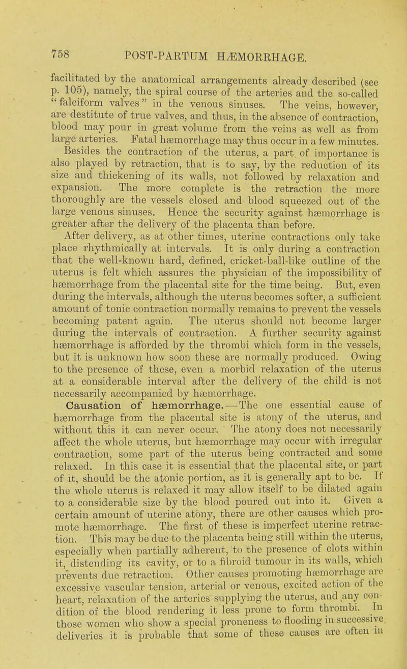 facilitated by the anatomical arrangements already described (see p. 105), namely, the spiral course of the arteries and the so-called falciform valves in the venous sinuses. The veins, however, are destitute of true valves, and thus, in the absence of contraction^ blood may pour in great volume from the veins as well as from large arteries. Fatal haemorrhage may thus occur in a few minutes. Besides the contraction of the uterus, a part of importance is also played by retraction, that is to say, by the reduction of its size and thickening of its walls, not followed by relaxation and expansion. The more complete is the retraction the more thoroughly are the vessels closed and blood squeezed out of the large venous sinuses. Hence the security against haemorrhage is greater after the delivery of the placenta than before. After delivery, as at other times, uterine contractions only take place rhythmically at intervals. It is only during a contraction that the well-known hard, defined, cricket-ball-like outline of the litems is felt which assures the physician of the impossibility of haemorrhage from the placental site for the time being. But, even during the intervals, although the uterus becomes softer, a sufficient amount of tonic contraction normally remains to preveut the vessels becoming patent again. The uterus should not become larger during the intervals of contraction. A further security against haemorrhage is afforded by the thrombi which form in the vessels, but it is unknown how soon these are normally produced. Owing to the presence of these, even a morbid relaxation of the uterus at a considerable interval after the delivery of the child is not necessarily accompanied by haemorrhage. Causation of haemorrhage. — The one essential cause of haemorrhage from the placental site is atony of the uterus, and without this it can never occur. The atony does not necessarily affect the whole uterus, but haemorrhage may occur with irregular contraction, some part of the uterus being contracted and some relaxed. In this case it is essential that the placental site, or part of it, should be the atonic portion, as it is generally apt to be. If the whole uterus is relaxed it may allow itself to be dilated again to a considerable size by the blood poured out into it. Given a certain amount of uterine atony, there are other causes which pro- mote haemorrhage. The first of these is imperfect uterine retrac- tion. This may be due to the placenta being still within the uterus, especially when partially adherent, to the presence of clots within it, distending its cavity, or to a fibroid tumour in its walls, which prevents due retraction. Other causes promoting haemorrhage are excessive vascular tension, arterial or venous, excited action oi the heart, relaxation of the arteries supplying the uterus, and any oon dition of the blood rendering it less prone to form thrombi. In those women who show a special proueness to flooding in successive deliveries it is probable that some of these causes are often in