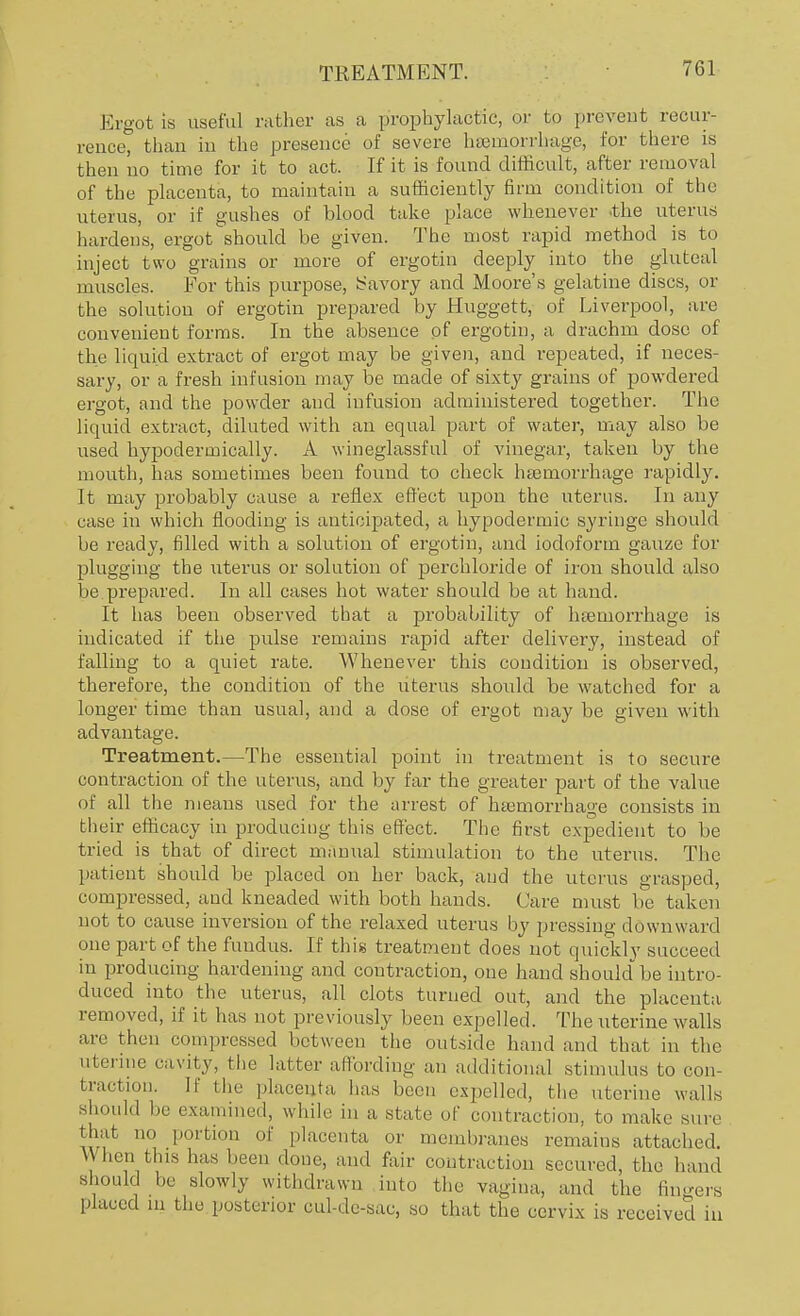 Ergot is useful rather as a prophylactic, or to prevent recur- rence, than in the presence of severe haemorrhage, for there is then no time for it to act. If it is found difficult, after removal of the placenta, to maintain a sufficiently firm condition of the uterus, or if gushes of blood take place whenever .the uterus hardens, ergot should be given. The most rapid method is to inject two grains or more of ergotin deeply into the gluteal muscles. For this purpose, Savory and Moore's gelatine discs, or the solution of ergotin prepared by Huggett, of Liverpool, are convenient forms. In the absence of ergotin, a drachm dose of the liquid extract of ergot may be given, and repeated, if neces- sary, or a fresh infusion may be made of sixty grains of powdered ergot, and the powder and infusion administered together. The liquid extract, diluted with an equal part of water, may also be used hypoderinically. A wineglassful of vinegar, taken by the mouth, has sometimes been found to check haemorrhage rapidly. It may probably cause a reflex effect upon the uterus. In any case in which flooding is anticipated, a hypodermic syringe should be ready, filled with a solution of ergotin, and iodoform gauze for plugging the uterus or solution of perchloride of iron should also be prepared. In all cases hot water should be at hand. It has been observed that a probability of hoemorrhage is indicated if the pulse remains rapid after delivery, instead of falling to a quiet rate. Whenever this condition is observed, therefore, the condition of the uterus should be watched for a longer time than usual, and a dose of ergot may be given with advantage. Treatment.—The essential point in treatment is to secure contraction of the uterus, and by far the greater part of the value of all the means used for the arrest of haemorrhage consists in their efficacy in producing this effect. The first expedient to be tried is that of direct manual stimulation to the uterus. The patient should be placed on her back, and the uterus grasped, compressed, and kneaded with both hands. Care must be taken not to cause inversion of the relaxed uterus by pressing downward one part of the fundus. If this treatment does not quickly succeed in producing hardening and contraction, one hand should be intro- duced into the uterus, all clots turned out, and the placenta removed, if it has not previously been expelled. The uterine walls are then compressed between the outside hand and that in the uterine cavity, the latter affording an additional stimulus to con- traction. II' the placenta has been expelled, the uterine walls Should be examined, while in a state of contraction, to make sure that no portion of placenta or membranes remains attached. When this has been done, and fair contraction secured, the hand should he slowly withdrawn into the vagina, and the fingers placed in the posterior cul-de-sac, so that the cervix is received in