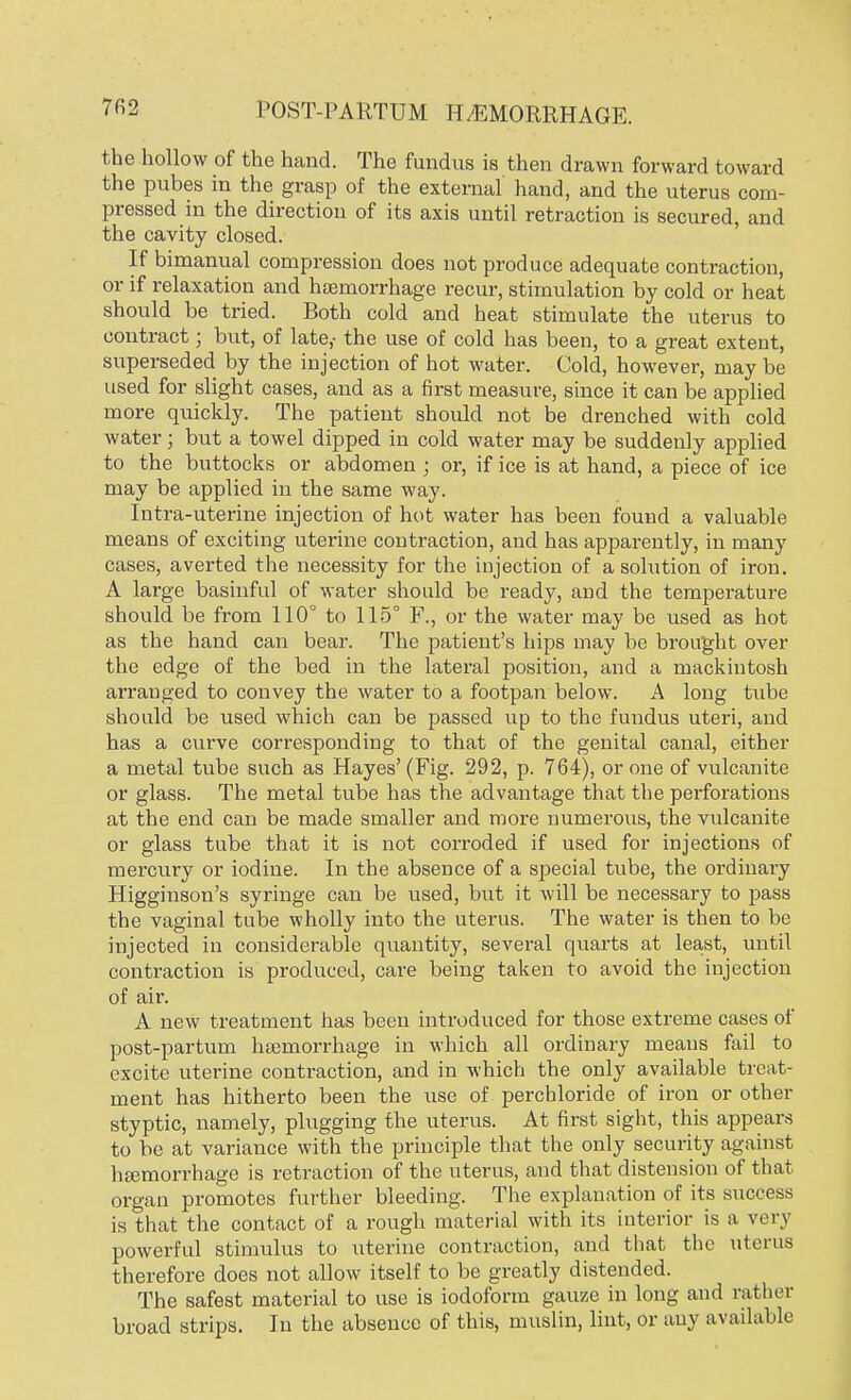 the hollow of the hand. The fundus is then drawn forward toward the pubes in the grasp of the external hand, and the uterus com- pressed in the direction of its axis until retraction is secured, and the cavity closed. If bimanual compression does not produce adequate contraction, or if relaxation and haemorrhage recur, stimulation by cold or heat should be tried. Both cold and heat stimulate the uterus to contract; but, of late,- the use of cold has been, to a great extent, superseded by the injection of hot water. Cold, however, may be used for slight cases, and as a first measure, since it can be applied more quickly. The patient should not be drenched with cold water; but a towel dipped in cold water may be suddenly applied to the buttocks or abdomen ; or, if ice is at hand, a piece of ice may be applied in the same way. Intra-uterine injection of hot water has been found a valuable means of exciting uterine contraction, and has apparently, in many cases, averted the necessity for the injection of a solution of iron. A large basinful of water should be ready, and the temperature should be from 110° to 115° F., or the water may be used as hot as the hand can bear. The patient's hips may be brought over the edge of the bed in the lateral position, and a mackintosh arranged to convey the water to a footpan below. A long tube should be used which can be passed up to the fundus uteri, and has a curve corresponding to that of the genital canal, either a metal tube such as Hayes'(Fig. 292, p. 764), or one of vulcanite or glass. The metal tube has the advantage that the perforations at the end can be made smaller and more numerous, the vulcanite or glass tube that it is not corroded if used for injections of mercury or iodine. In the absence of a special tube, the ordinary Higginson's syringe can be used, but it will be necessary to pass the vaginal tube wholly into the uterus. The water is then to be injected in considerable quantity, several quarts at least, until contraction is produced, care being taken to avoid the injection of air. A new treatment has been introduced for those extreme cases of post-partum haemorrhage in which all ordinary means fail to excite uterine contraction, and in which the only available treat- ment has hitherto been the use of perchloride of iron or other styptic, namely, plugging the uterus. At first sight, this appears to be at variance with the principle that the only security against haemorrhage is retraction of the uterus, and that distension of that organ promotes further bleeding. The explanation of its success is that the contact of a rough material with its interior is a very powerful stimulus to uterine contraction, and that the uterus therefore does not allow itself to be greatly distended. The safest material to use is iodoform gauze in long and rather broad strips. In the absence of this, muslin, lint, or any available