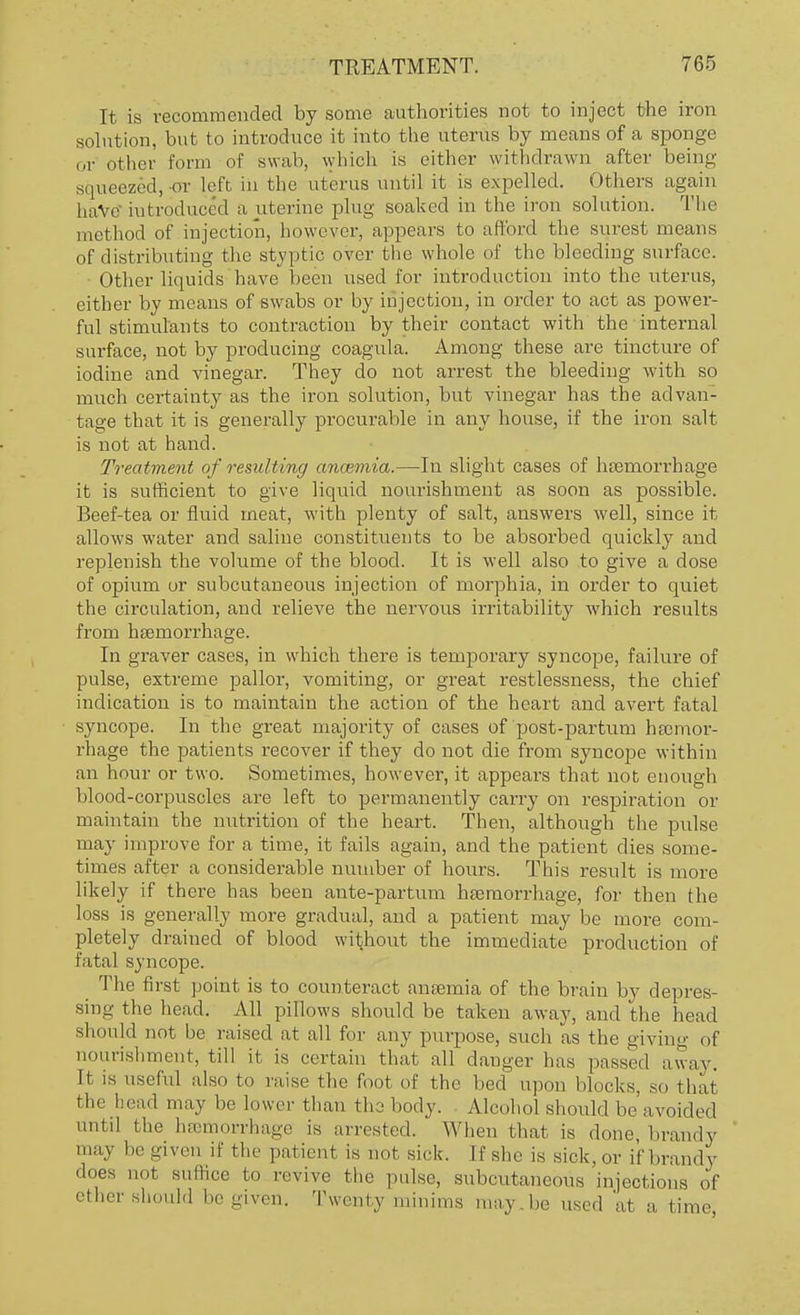 It is recommended by some authorities not to inject the iron solution, but to introduce it into the uterus by means of a sponge or other form of swab, which is either withdrawn after being squeezed, or left in the uterus until it is expelled. Others again haVe introduced a uterine plug soaked in the iron solution. The method of injection, however, appears to afford the surest means of distributing the styptic over the whole of the bleeding surface. Other liquids have been used for introduction into the uterus, either by means of swabs or by injection, in order to act as power- ful stimulants to contraction by their contact with the internal surface, not by producing coagula. Among these are tincture of iodine and vinegar. They do not arrest the bleeding with so much certainty as the iron solution, but vinegar has the advan- tage that it is generally procurable in any house, if the iron salt is not at hand. Treatment of resulting ancemia.—In slight cases of haemorrhage it is sufficient to give liquid nourishment as soon as possible. Beef-tea or fluid meat, with plenty of salt, answers well, since it allows water and saline constituents to be absorbed quickly and replenish the volume of the blood. It is well also to give a dose of opium or subcutaneous injection of morphia, in order to quiet the circulation, and relieve the nervous irritability which results from haemorrhage. In graver cases, in which there is temporary syncope, failure of pulse, extreme pallor, vomiting, or great restlessness, the chief indication is to maintain the action of the heart and avert fatal syncope. In the great majority of cases of post-partum hemor- rhage the patients recover if they do not die from syncope within an hour or two. Sometimes, however, it appears that not enough blood-corpuscles are left to permanently carry on respiration or maintain the nutrition of the heart. Then, although the pulse may improve for a time, it fails again, and the patient dies some- times after a considerable number of hours. This result is more likely if thei-c has been ante-partum haemorrhage, for then the loss is generally more gradual, and a patient may be more com- pletely drained of blood without the immediate production of fatal syncope. The first point is to counteract anaemia of the brain by depres- sing the head. All pillows should be taken away, and the head should not be raised at all for any purpose, such as the giving of nourishment, till it is certain that all danger has passed away. It is useful also to raise the foot of the bed upon blocks, so that the head may be lower than tho body. Alcohol should be avoided until the haemorrhage is arrested. When that is done, brandy may he given if the patient is not sick. If she is sick, or if brandy does not suffice to revive the pulse, subcutaneous injections of ether should he given. Twenty minims may.be used at a time