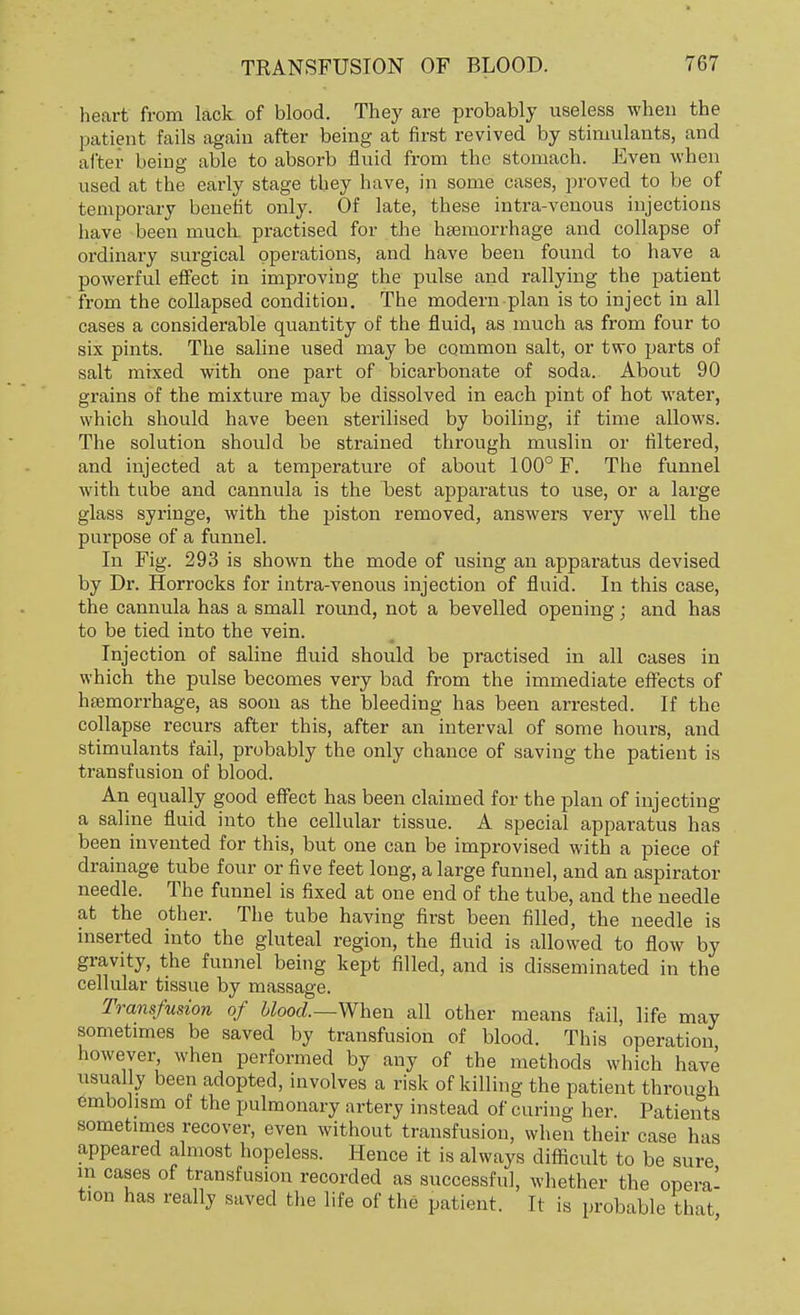 heart from lack of blood. They are probably useless when the patient fails again after being at first revived by stimulants, and after being able to absorb fluid from the stomach. Even when used at the early stage they have, in some cases, proved to be of temporary benefit only. Of late, these intra-venous injections have been much, practised for the haemorrhage and collapse of ordinary surgical operations, and have been found to have a powerful effect in improving the pulse and rallying the patient from the collapsed condition. The modern plan is to inject in all cases a considerable quantity of the fluid, as much as from four to six pints. The saline used may be common salt, or two parts of salt mixed with one part of bicarbonate of soda. About 90 grains of the mixture may be dissolved in each pint of hot water, which should have been sterilised by boiling, if time allows. The solution should be strained through muslin or filtered, and injected at a temperature of about 100° F. The funnel with tube and cannula is the best apparatus to use, or a large glass syringe, with the piston removed, answers very well the purpose of a funnel. In Fig. 293 is shown the mode of using an apparatus devised by Dr. Horrocks for intra-venous injection of fluid. In this case, the cannula has a small round, not a bevelled opening; and has to be tied into the vein. Injection of saline fluid should be practised in all cases in which the pulse becomes very bad from the immediate effects of haemorrhage, as soon as the bleeding has been arrested. If the collapse recurs after this, after an interval of some hours, and stimulants fail, probably the only chance of saving the patient is transfusion of blood. An equally good effect has been claimed for the plan of injecting a saline fluid into the cellular tissue. A special apparatus has been invented for this, but one can be improvised with a piece of drainage tube four or five feet long, a large funnel, and an aspirator needle. The funnel is fixed at one end of the tube, and the needle at the other. The tube having first been filled, the needle is inserted into the gluteal region, the fluid is allowed to flow by gravity, the funnel being kept filled, and is disseminated in the cellular tissue by massage. Transfusion of blood.—When all other means fail, life may sometimes be saved by transfusion of blood. This operation however, when performed by any of the methods which have usually been adopted, involves a risk of killing the patient through embolism of the pulmonary artery instead of curing her. Patients sometimes recover, even without transfusion, when their case has appeared almost hopeless. Hence it is always difficult to be sure in cases of transfusion recorded as successful, whether the opera- tion has really saved the life of the patient. It is probable that