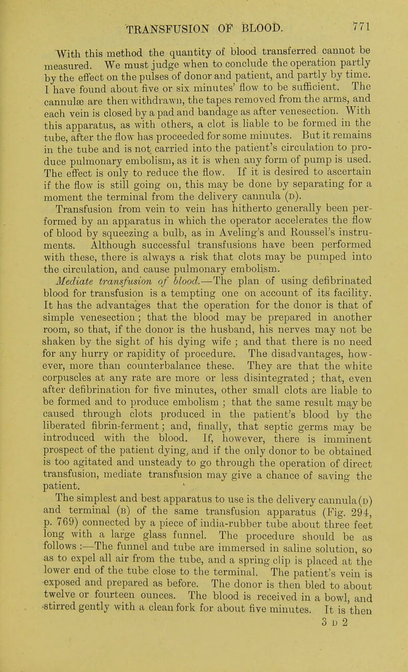 With this method the quantity of blood transferred cannot be measured. We must judge when to conclude the operation partly by the effect on the pulses of donor and patient, and partly by time. I have found about five or six minutes' flow to be sufficient. The cannula? are then withdrawn, the tapes removed from the arms, and each vein is closed by a pad and bandage as after venesection. With this apparatus, as with others, a clot is liable to be formed in the tube, after the flow has proceeded for some minutes. But it remains in the tube and is not carried into the patient's circulation to pro- duce pulmonary embolism, as it is when any form of pump is used. The effect is only to reduce the flow. If it is desired to ascertain if the flow is still going on, this may be done by separating for a moment the terminal from the delivery cannula (d). Transfusion from vein to vein has hitherto generally been per- formed by an apparatus in which the operator accelerates the flow of blood by squeezing a bulb, as in Aveling's and Roussel's instru- ments. Although successful transfusions have been performed with these, there is always a risk that clots may be pumped into the circulation, and cause pulmonary embolism. Mediate transfusion of blood,—The plan of using defibrinated blood for transfusion is a tempting one on account of its facility. It has the advantages that the operation for the donor is that of simple venesection; that the blood may be prepared in another room, so that, if the donor is the husband, his nerves may not be shaken by the sight of his dying wife ; and that there is no need for any hurry or rapidity of procedure. The disadvantages, how- ever, more than counterbalance these. They are that the white corpuscles at any rate are more or less disintegrated ; that, even after defibrination for five minutes, other small clots are liable to be formed and to produce embolism j that the same result may be caused through clots produced in the patient's blood by the liberated fibrin-ferment; and, finally, that septic germs may be introduced with the blood. If, however, there is imminent prospect of the patient dying, and if the only donor to be obtained is too agitated and unsteady to go through the operation of direct transfusion, mediate transfusion may give a chance of saving the patient. The simplest and best apparatus to use is the delivery cannula (d) and terminal (b) of the same transfusion apparatus (Fig. 294, p. 769) connected by a piece of india-rubber tube about three feet long with a large glass funnel. The procedure should be as follows :—The funnel and tube are immersed in saline solution, so as to expel all air from the tube, and a spring clip is placed at the lower end of the tube close to the terminal. The patient's vein is exposed and prepared as before. The donor is then bled to about twelve or fourteen ounces. The blood is received in a bowl, and ■stirred gently with a clean fork for about five minutes. It is'then 3 u 2