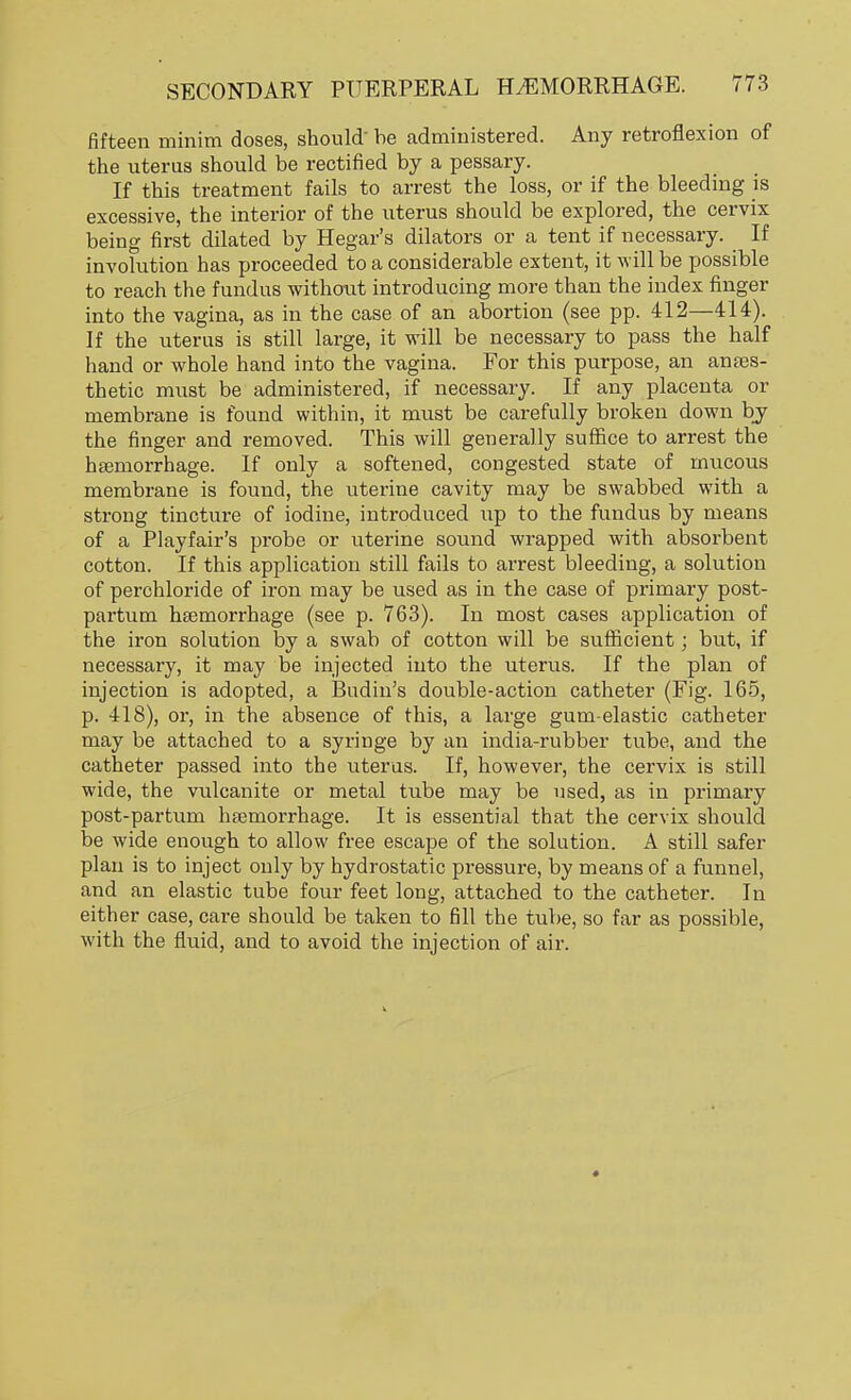 fifteen minim doses, should- be administered. Any retroflexion of the uterus should be rectified by a pessary. If this treatment fails to arrest the loss, or if the bleeding is excessive, the interior of the uterus should be explored, the cervix being first dilated by Hegar's dilators or a tent if necessary. If involution has proceeded to a considerable extent, it will be possible to reach the fundus without introducing more than the index finger into the vagina, as in the case of an abortion (see pp. 412—414). If the uterus is still large, it will be necessary to pass the half hand or whole hand into the vagina. For this purpose, an anaes- thetic must be administered, if necessary. If any placenta or membrane is found within, it must be carefully broken down by the finger and removed. This will generally suffice to arrest the haemorrhage. If only a softened, congested state of mucous membrane is found, the uterine cavity may be swabbed with a strong tincture of iodine, introduced up to the fundus by means of a Playfair's probe or uterine sound wrapped with absorbent cotton. If this application still fails to arrest bleeding, a solution of perchloride of iron may be used as in the case of primary post- partum haemorrhage (see p. 763). In most cases application of the iron solution by a swab of cotton will be sufficient; but, if necessary, it may be injected into the uterus. If the plan of injection is adopted, a Budin's double-action catheter (Fig. 165, p. 418), or, in the absence of this, a large gum-elastic catheter may be attached to a syringe by an india-rubber tube, and the catheter passed into the uterus. If, however, the cervix is still wide, the vulcanite or metal tube may be used, as in primary post-partum haemorrhage. It is essential that the cervix should be wide enough to allow free escape of the solution. A still safer plan is to inject only by hydrostatic pressure, by means of a funnel, and an elastic tube four feet long, attached to the catheter. In either case, care should be taken to fill the tube, so far as possible, with the fluid, and to avoid the injection of air.