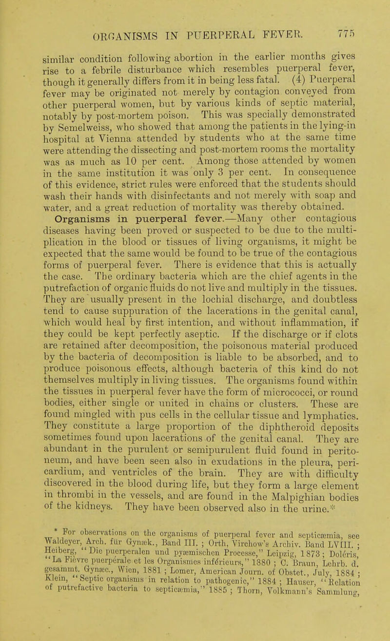 similar condition following abortion in the earlier months gives rise to a febrile disturbance which resembles puerperal fever, though it generally differs from it in being less fatal. (4) Puerperal fever may be originated not merely by contagion conveyed from other puerperal women, but by various kinds of septic material, notably by post-mortem poison. This was specially demonstrated by Semelweiss, who showed that among the patients in the lying-in hospital at Vienna attended by students who at the same time were attending the dissecting and post-mortem rooms the mortality was as much as 10 per cent. Among those attended by women in the same institution it was only 3 per cent. In consequence of this evidence, strict rules were enforced that the students should wash their hands with disinfectants and not merely with soap and water, and a great reduction of mortality was thereby obtained. Organisms in puerperal fever.—Many other contagious diseases having been proved or suspected to be due to the multi- plication in the blood or tissues of living organisms, it might be expected that the same would be found to be true of the contagious forms of puerperal fever. There is evidence that this is actually the case. The ordinary bacteria which are the chief agents in the putrefaction of organic fluids do not live and multiply in the tissues. They are usually present in the lochial discharge, and doubtless tend to cause suppuration of the lacerations in the genital canal, which would heal by first intention, and without inflammation, if they could be kept perfectly aseptic. If the discharge or if clots are retained after decomposition, the poisonous material produced by the bacteria of decomposition is liable to be absorbed, and to produce poisonous effects, although bacteria of this kind do not themselves multiply in living tissues. The organisms found within the tissues in puerperal fever have the form of micrococci, or round bodies, either single or united in chains or clusters. These are found mingled with pus cells in the cellular tissue and lymphatics. They constitute a large proportion of the diphtheroid deposits sometimes found upon lacerations of the genital canal. They are abundant in the purulent or semipurulent fluid found in perito- neum, and have been seen also in exudations in the pleura, peri- cardium, and ventricles of the brain. They are with difficulty discovered in the blood during life, but they form a large element in thrombi in the vessels, and are found in the Malpighian bodies of the kidneys. They have been observed also in the urine.* For observations on the organisms of puerperal fever and septictemia, see Waldeyer, Arch, hir Gymck., Band III. ; Orth, VirohowY Arohiv. Band LVtll. ; Hciberg, Die puerperalen and py»mischen Proccsse, Leipzig, 1873; Doleris La Fievre puerperale et les Organismes infencurs, 1380 ; 0. Braun Lehrb d gesammt. Gyiwc., Wien, 1881 ; Lomer, American Journ. of Obstet., July 1884 * Klein 'Septic organisms in relation to pathogenic, 1884; Hauser, Eolation of putrefactive bacteria to septicaemia/' 1885 ; Thorn, Volkmann's Sammhmg