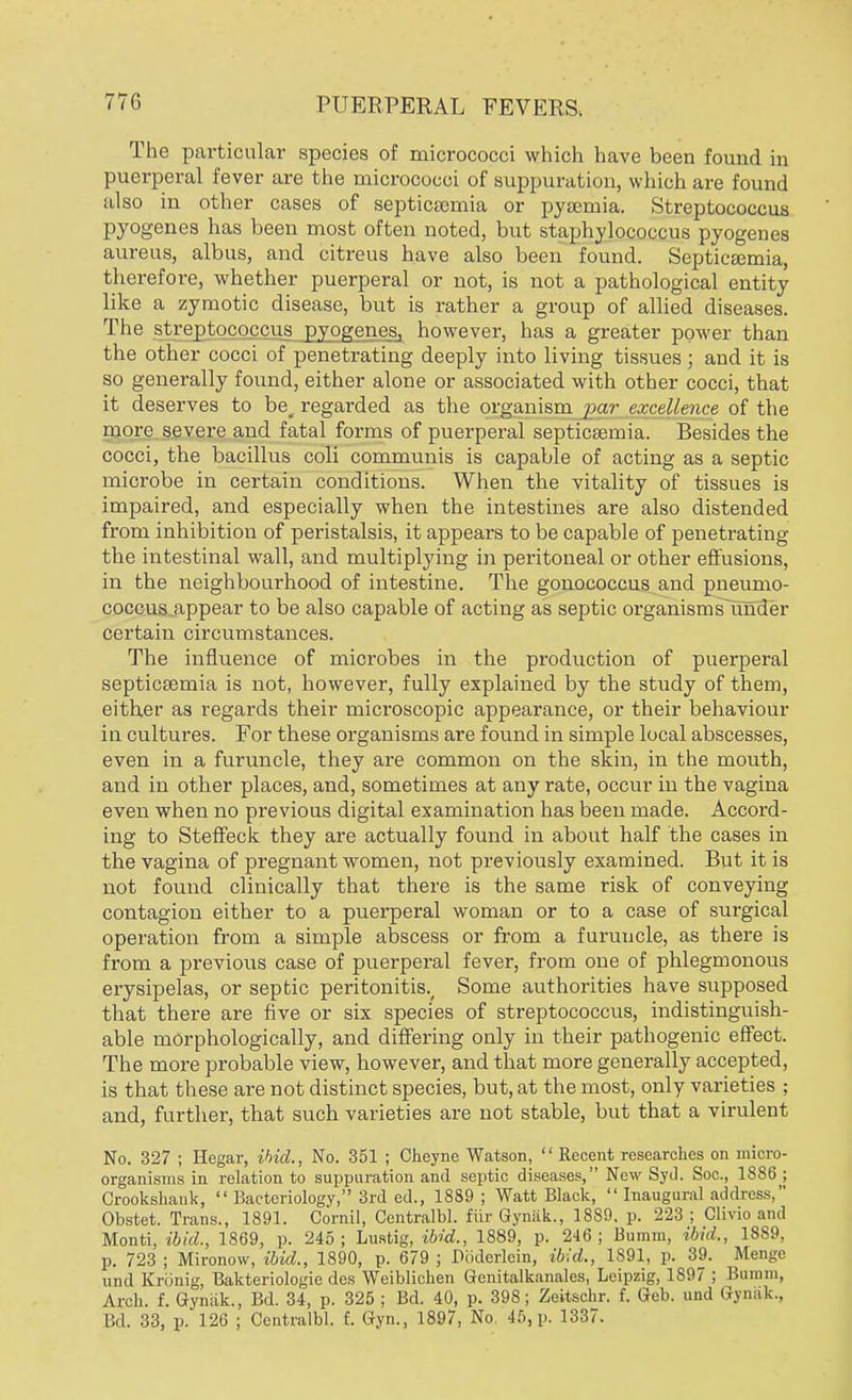 The particular species of micrococci which have been found in puerperal fever are the micrococci of suppuration, which are found also in other cases of septicaemia or pyaemia. Streptococcus pyogenes has been most often noted, but staphylococcus pyogenes aureus, albus, and citreus have also been found. Septicaemia, therefore, whether puerperal or not, is not a pathological entity like a zymotic disease, but is rather a group of allied diseases. The streptococcus pyogenes, however, has a greater power than the other cocci of penetrating deeply into living tissues ; and it is so generally found, either alone or associated with other cocci, that it deserves to be, regarded as the organism jxir excellence of the more severe and fatal forms of puerperal septicaemia. Besides the cocci, the bacillus coli communis is capable of acting as a septic microbe in certain conditions. When the vitality of tissues is impaired, and especially when the intestines are also distended from inhibition of peristalsis, it appears to be capable of penetrating the intestinal wall, and multiplying in peritoneal or other effusions, in the neighbourhood of intestine. The gonococcus and pneumo- coccus appear to be also capable of acting as septic organisms under certain circumstances. The influence of microbes in the production of puerperal septicaemia is not, however, fully explained by the study of them, either as regards their microscopic appearance, or their behaviour in cultures. For these organisms are found in simple local abscesses, even in a furuncle, they are common on the skin, in the mouth, and in other places, and, sometimes at any rate, occur in the vagina even when no previous digital examination has been made. Accord- ing to Steffeck they are actually found in about half the cases in the vagina of pregnant women, not previously examined. But it is not found clinically that there is the same risk of conveying contagion either to a puerperal woman or to a case of surgical operation from a simple abscess or from a furuncle, as there is from a previous case of puerperal fever, from one of phlegmonous erysipelas, or septic peritonitis., Some authorities have supposed that there are five or six species of streptococcus, indistinguish- able morphologically, and differing only in their pathogenic effect. The more probable view, however, and that more generally accepted, is that these are not distinct species, but, at the most, only varieties ; and, further, that such varieties are not stable, but that a virulent No. 327 ; Hegar, ihid., No. 351 ; Cheyne Watson,  Recent researches on micro- organisms in relation to suppuration and septic diseases, New Syd. Soc, 1886 ; Crookshank,  Bacteriology, 3rd ed., 1889 ; Watt Black,  Inaugural address, Obstet. Trans., 1891. Cornil, Centralbl. fur Gyniik., 1889. p. 223 ; Clivio and Monti, ibid., 1869, p. 245; Lustig, ibid., 1889, p. 246; liumm, ibid., 1889, p. 723 ; Mironow, ibid., 1890, p. 679 ; Poderlein, ibid., 1891, p. 39. Menge und Kriinig, Bakteriologic des Weiblichen Genitalkanales, Leipzig, 1S97 ; Bumrn, Arch. f. Gyniik., Bd. 34, p. 325 ; Bd. 40, p. 398; Zeitschr. f. Geb. und Gynak, Bd. 33, p. 126 ; Centralbl. f. Gyn., 1897, No 45, p. 1337.