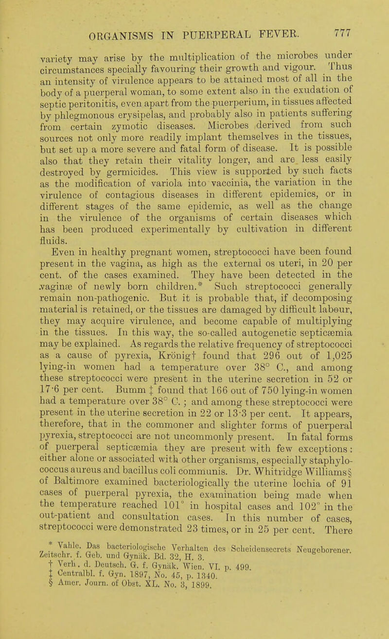variety may arise by the multiplication of the microbes under circumstances specially favouring their growth and vigour. Thus an intensity of virulence appears to be attained most of all in the body of a puerperal woman, to some extent also in the exudation of septic peritonitis, even apart from the puerperium, in tissues affected by phlegmonous erysipelas, and probably also in patients suffering from certain zymotic diseases. Microbes derived from such sources not only more readily implant themselves in the tissues, but set up a more severe and fatal form of disease. It is possible also that they retain their vitality longer, and are less easily destroyed by germicides. This view is supported by such facts as the modification of variola into vaccinia, the variation in the virulence of contagious diseases in different epidemics, or in different stages of the same epidemic, as well as the change in the virulence of the organisms of certain diseases which has been produced experimentally by cultivation in different fluids. Even in healthy pregnant women, streptococci have been found present in the vagina, as high as the external os uteri, in 20 per cent, of the cases examined. They have been detected in the .vaginae of newly born children.* Such streptococci generally remain non-pathogenic. But it is probable that, if decomposing material is retained, or the tissues are damaged by difficult labour, they may acquire virulence, and become capable of multiplying in the tissues. In this way, the so-called autogenetic septicaemia may be explained. As regards the relative frequency of streptococci as a cause of pyrexia, Kronigf found that 296 out of 1,025 lying-in women had a temperature over 38° C, and among these streptococci were present in the uterine secretion in 52 or 17-6 per cent. Bumm J found that 166 out of 750 lying-in women had a temperature over 38° C.; and among these streptococci were present in the uterine secretion in 22 or 13-3 per cent. It appears, therefore, that in the commoner and slighter forms of puerperal pyrexia, streptococci are not uncommonly present. In fatal forms of puerperal septicaemia they are present with few exceptions: either alone or associated with other organisms, especially staphylo- coccus aureus and bacillus coli communis. Dr. Whitridge Williams § of Baltimore examined bacteriologically the uterine lochia of 91 cases of puerperal pyrexia, the examination being made when the temperature reached 101° in hospital cases and 102 in the out-patient and consultation cases. In this number of cases, streptococci were demonstrated 23 times, or in 25 per cent. There „ * V.aLlef- Pau ba^eriologische Verhalten des Solieidenseorets Neugeborener Zeitschi-. t. Geb. und (iyrmk. Bd. 32, H. 3. t Verb. .I. Deataoh. G. f. Gyniik. Wien. VI. p 499 t Centralbl. f. Gyn. 1897, No. 45, p. 1340. § Amer. Journ. of Obat. XL. No. 3, 1899.