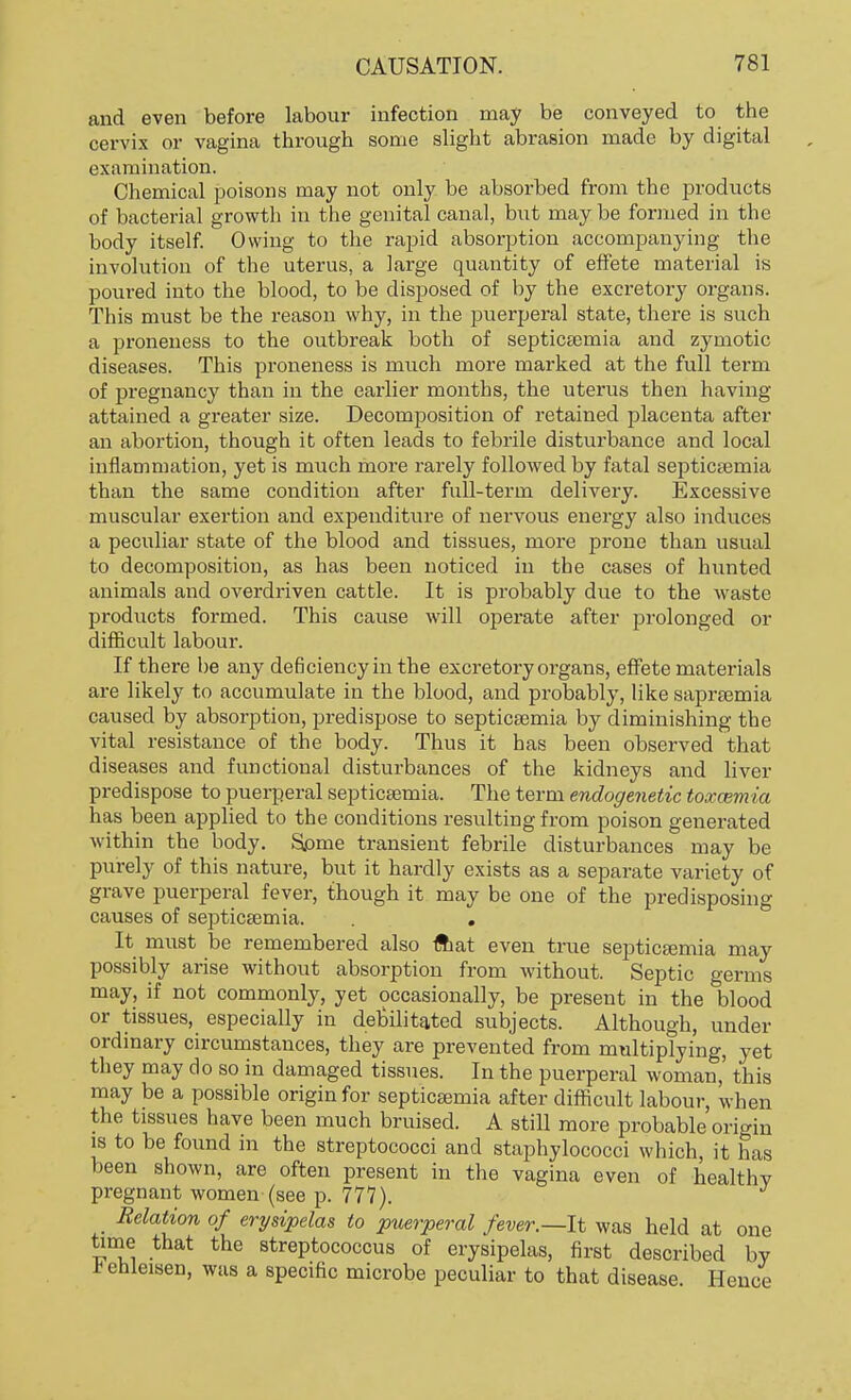 and even before labour infection may be conveyed to the cervix or vagina through some slight abrasion made by digital examination. Chemical poisons may not only be absorbed from the products of bacterial growth in the genital canal, but may be formed in the body itself. Owing to the rapid absorption accompanying the involution of the uterus, a large quantity of effete material is poured into the blood, to be disposed of by the excretory organs. This must be the reason why, in the puerperal state, there is such a proneness to the outbreak both of septicaemia and zymotic diseases. This proneness is much more marked at the full term of pregnancy than in the earlier months, the uterus then having attained a greater size. Decomposition of retained placenta after an abortion, though it often leads to febrile disturbance and local inflammation, yet is much more rarely followed by fatal septicaemia than the same condition after full-term delivery. Excessive muscular exertion and expenditure of nervous energy also induces a peculiar state of the blood and tissues, more prone than usual to decomposition, as has been noticed in the cases of hunted animals and overdriven cattle. It is probably due to the waste products formed. This cause will operate after prolonged or difficult labour. If there he any deficiency in the excretory organs, effete materials are likely to accumulate in the blood, and probably, like sapraemia caused by absorption, predispose to septicaemia by diminishing the vital resistance of the body. Thus it has been observed that diseases and functional disturbances of the kidneys and liver predispose to puerperal septicaemia. The term enologenetic toxaemia has been applied to the conditions resulting from poison generated within the body. Some transient febrile disturbances may be purely of this nature, but it hardly exists as a separate variety of grave puerperal fever, though it may be one of the predisposing causes of septicaemia. . . It must be remembered also fliat even true septicaemia may possibly arise without absorption from without. Septic germs may, if not commonly, yet occasionally, be present in the blood or tissues, especially in debilitated subjects. Although, under ordinary circumstances, they are prevented from multiplying, yet they may do so in damaged tissues. In the puerperal woman,' this may be a possible origin for septicaemia after difficult labour, when the tissues have been much bruised. A still more probable origin is to be found in the streptococci and staphylococci which, it has been shown, are often present in the vagina even of healthv pregnant women (see p. 777). _ Relation of erysipelas to puerperal fever.—It was held at one time that the streptococcus of erysipelas, first described by *ehleisen, was a specific microbe peculiar to that disease. Hence