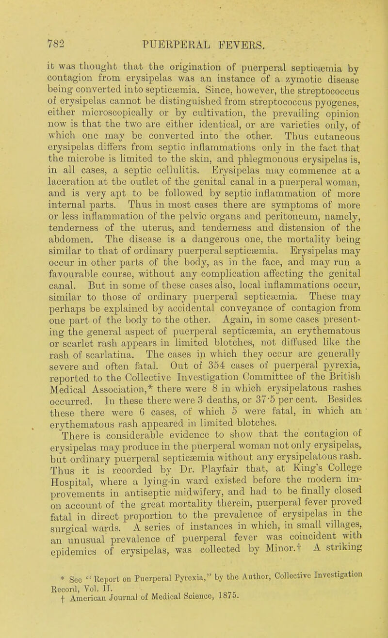 it was thought that the origination of puerperal septicaemia by contagion from erysipelas was an instance of a zymotic disease being converted into septicaemia. Since, however, the streptococcus of erysipelas cannot be distinguished from streptococcus pyogenes, either microscopically or by cultivation, the prevailing opinion now is that the two are either identical, or are varieties only, of which one may be converted into the other. Thus cutaneous erysipelas differs from septic inflammations only in the fact that the microbe is limited to the skin, and phlegmonous erysipelas is, in all cases, a septic cellulitis. Erysipelas may commence at a laceration at the outlet of the genital canal in a puerperal woman, and is very apt to be followed by septic inflammation of more internal parts. Thus in most cases there are symptoms of more or less inflammation of the pelvic organs and peritoneum, namely, tenderness of the uterus, and tenderness and distension of the abdomen. The disease is a dangerous one, the mortality being similar to that of ordinary puerperal septicaemia. Erysipelas may occur in other parts of the body, as in the face, and may run a favourable course, without any complication affecting the genital canal. But in some of these cases also, local inflammations occur, similar to those of ordinary puerperal septicaemia. These may perhaps be explained by accidental conveyance of contagion from one part of the body to the other. Again, in some cases present- ing the general aspect of puerperal septicaemia, an erythematous or scarlet rash appears in limited blotches, not diffused like the rash of scarlatina. The cases in which they occur are generally severe and often fatal. Out of 354 cases of puerperal pyrexia, reported to the Collective Investigation Committee of the British Medical Association,* there were 8 in which erysipelatous rashes occurred. In these there were 3 deaths, or 37-5 percent. Besides, these there were 6 cases, of which 5 were fatal, in which an erythematous rash appeared in limited blotches. There is considerable evidence to show that the contagion of erysipelas may produce in the puerperal woman not only erysipelas, but ordinary puerperal septicaemia without any erysipelatous rash. Thus it is recorded by Dr. Playfair that, at King's College Hospital, where a lying-in ward existed before the modern im- provements in antiseptic midwifery, and had to be finally closed on account of the great mortality therein, puerperal fever proved fatal in direct proportion to the prevalence of erysipelas in the surgical wards. A series of instances in which, in small villages, an unusual prevalence of puerperal fever was coincident with epidemics of erysipelas, was collected by Minor.! A striking * Sec  Report on Puerperal Pyrexia, by the Author, Collective Investigation Record, Vol. II. f American Journal of Medical Science, liiTo.