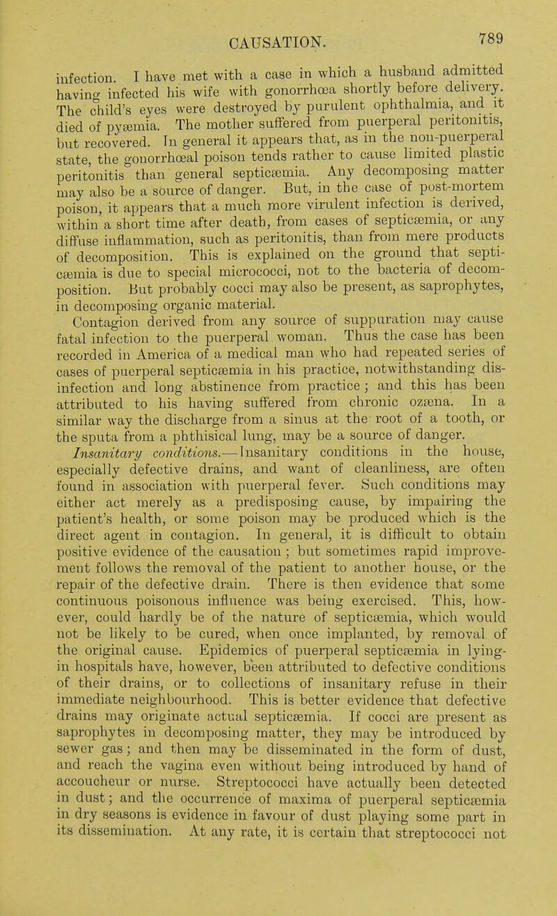 infection I have met with a case in which a husband admitted havino- infected his wife with gonorrhoea shortly before delivery. The child's eyes were destroyed by purulent ophthalmia, and it died of pyeemia. The mother suffered from puerperal peritonitis, but recovered. In general it appears that, as in the non-puerperal state the gonorrhceal poison tends rather to cause limited plastic peritonitis than general septicaemia. Any decomposing matter may also be a source of danger. But, in the case of post-mortem poison, it appears that a much more virulent infection is derived, within a short time after death, from cases of septicaemia, or any diffuse inflammation, such as peritonitis, than from mere products of decomposition. This is explained on the ground that septi- caemia is clue to special micrococci, not to the bacteria of decom- position. But probably cocci may also be present, as saprophytes, in decomposing organic material. Contagion derived from any source of suppuration may cause fatal infection to the puerperal woman. Thus the case has been recorded in America of a medical man who had repeated series of cases of puerperal septicaemia in his practice, notwithstanding dis- infection and long abstinence from practice ; and this has been attributed to his having suffered from chronic ozsena. In a similar way the discharge from a sinus at the root of a tooth, or the sputa from a phthisical lung, may be a source of danger. Insanitary conditions.— Insanitary conditions in the house, especially defective drains, and want of cleanliness, are often found in association with puerperal fever. Such conditions may either act merely as a predisposing cause, by impairing the patient's health, or some poison may be produced which is the direct agent in contagion. In general, it is difficult to obtain positive evidence of the causation ; but sometimes rapid improve- ment follows the removal of the patient to another house, or the repair of the defective drain. There is then evidence that some continuous poisonous influence was being exercised. This, how- ever, could hardly be of the nature of septicaemia, which would not be likely to be cured, when once implanted, by removal of the original cause. Epidemics of puerperal septicaemia in lying- in hospitals have, however, been attributed to defective conditions of their drains, or to collections of insanitary refuse in their immediate neighbourhood. This is better evidence that defective drains may originate actual septicaemia. If cocci are present as saprophytes in decomposing matter, they may be introduced by sewer gas; and then may be disseminated in the form of dust, and reach the vagina even without being introduced by hand of accoucheur or nurse. Streptococci have actually been detected in dust; and the occurrence of maxima of puerperal septicaemia in dry seasons is evidence in favour of dust playing some part in its dissemination. At any rate, it is certain that streptococci not