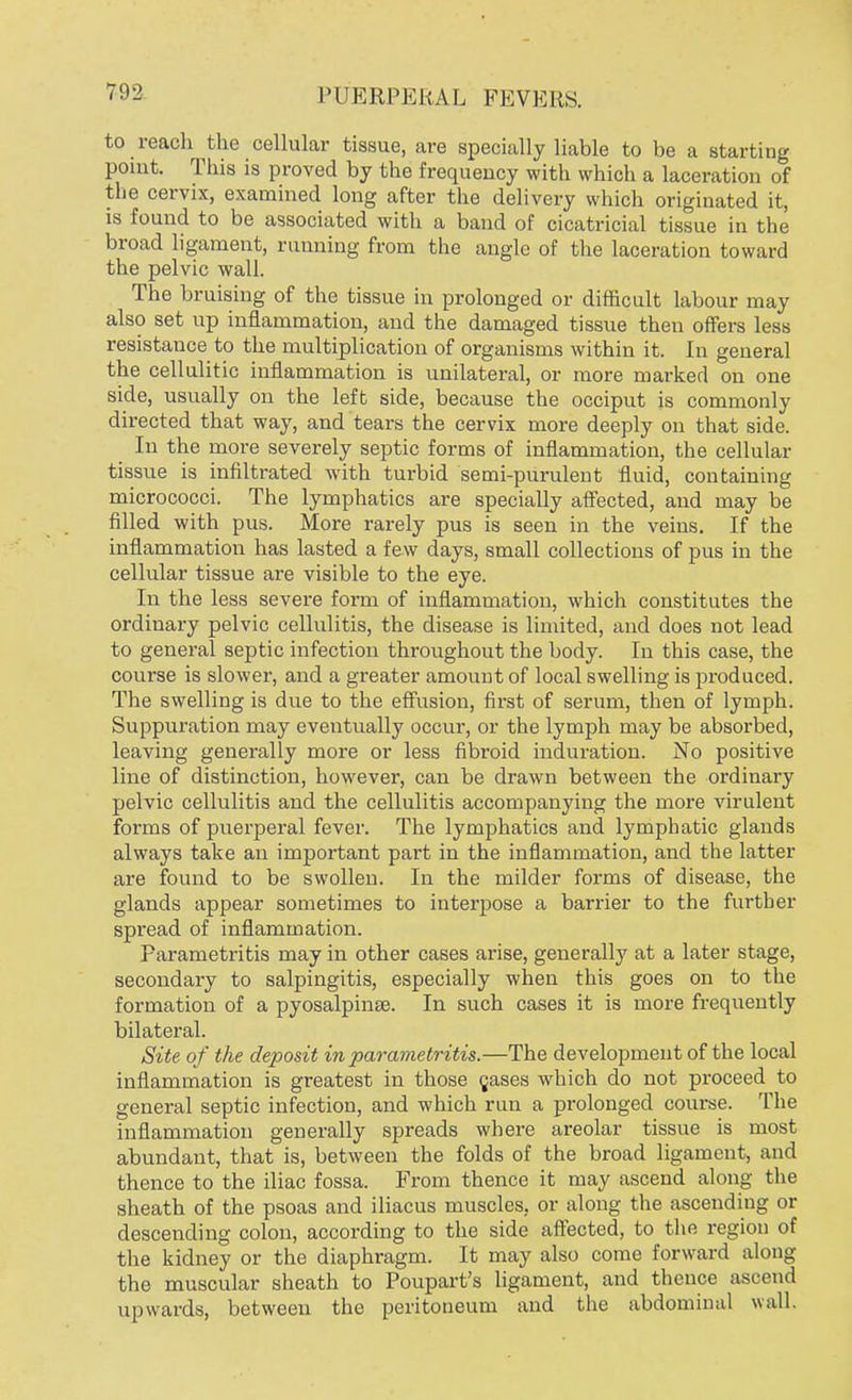 to reach the cellular tissue, are specially liable to be a starting point. This is proved by the frequency with which a laceration of the cervix, examined long after the delivery which originated it, is found to be associated with a band of cicatricial tissue in the broad ligament, running from the angle of the laceration toward the pelvic wall. The bruising of the tissue in prolonged or difficult labour may also set up inflammation, and the damaged tissue then offers less resistance to the multiplication of organisms within it. In general the cellulitic inflammation is unilateral, or more marked on one side, usually on the left side, because the occiput is commonly directed that way, and tears the cervix more deeply on that side. In the more severely septic forms of inflammation, the cellular tissue is infiltrated with turbid semi-purulent fluid, containing micrococci. The lymphatics are specially affected, and may be filled with pus. More rarely pus is seen in the veins. If the inflammation has lasted a few days, small collections of pus in the cellular tissue are visible to the eye. In the less severe form of inflammation, which constitutes the ordinary pelvic cellulitis, the disease is limited, and does not lead to general septic infection throughout the body. In this case, the course is slower, and a greater amount of local swelling is produced. The swelling is due to the effusion, first of serum, then of lymph. Suppuration may eventually occur, or the lymph may be absorbed, leaving generally more or less fibroid induration. No positive line of distinction, however, can be drawn between the ordinary pelvic cellulitis and the cellulitis accompanying the more virulent forms of puerperal fever. The lymphatics and lymphatic glands always take an important part in the inflammation, and the latter are found to be swollen. In the milder forms of disease, the glands appear sometimes to interpose a barrier to the further spread of inflammation. Parametritis may in other cases arise, generally at a later stage, secondary to salpingitis, especially when this goes on to the formation of a pyosalpina3. In such cases it is more frequently bilateral. Site of the deposit in parametritis.—The development of the local inflammation is greatest in those cases which do not proceed to general septic infection, and which run a prolonged course. The inflammation generally spreads where areolar tissue is most abundant, that is, between the folds of the broad ligament, and thence to the iliac fossa. From thence it may ascend along the sheath of the psoas and iliacus muscles, or along the ascending or descending colon, according to the side affected, to the region of the kidney or the diaphragm. It may also come forward along the muscular sheath to Poupart's ligament, and thence ascend upwards, between the peritoneum and the abdominal wall.
