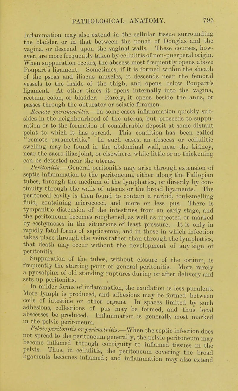 Inflammation may also extend in the cellular tissue surrounding the bladder, or in that between the pouch of Douglas and the vagina, or descend upon the vaginal walls. These courses, how- ever, are more frequently taken by cellulitis of non-puerperal origin. When suppuration occurs, the abscess most frequently opens above Poupart's ligament. Sometimes, if it is formed within the sheath of the psoas and iliacus muscles, it descends near the femoral vessels to the inside of the thigh, and opens below Poupart's ligament. At other times it opens internally into the vagina, rectum, colon, or bladder. Rarely, it opens beside the anus, or passes through the obturator or sciatic foramen. Remote parametritis.—In some cases inflammation quickly sub- sides in the neighbourhood of the uterus, but proceeds to suppu- ration or to the formation of considerable deposit at some distant point to which it has spread. This condition has been called remote parametritis. In such cases, an abscess or cellulitic swelling may be found in the abdominal wall, near the kidney, near the sacro-iliac joint, or elsewhere, while little or no thickening can be detected near the uterus. Peritonitis.—General peritonitis may arise through extension of septic inflammation to the peritoneum, either along the Fallopian tubes, through the medium of the lymphatics, or directly by con- tinuity through the walls of uterus or the broad ligaments. The peritoneal cavity is then found to contain a turbid, foul-smelling fluid, containing micrococci, and more or less pus. There is tympanitic distension of the intestines from an early stage, and the peritoneum becomes roughened, as well as injected or marked by ecchymoses in the situations of least pressure. It is only in rapidly fatal forms of septicaemia, and in those in which infection takes place through the veins rather than through the lymphatics, that death may occur without the development of any sign of peritonitis. Suppuration of the tubes, without closure of the ostium, is frequently the starting point of general peritonitis. More rarely a pyosalpinx of old standing ruptures during or after delivery and sets up peritonitis. In milder forms of inflammation, the exudation is less purulent. More lymph is produced, and adhesions may be formed between cods of intestine or other organs. In spaces limited by such adhesions, collections of pus may be formed, and thus local abscesses be produced. Inflammation is generally most marked in the pelvic peritoneum. Pelvic peritonitis or perimetritis.—When the septic infection does not spread to the peritoneum generally, the pelvic peritoneum may become inflamed through contiguity to inflamed tissues in the pelvis. Thus, in cellulitis, the peritoneum covering the broad ligaments becomes inflamed; and inflammation may also extend