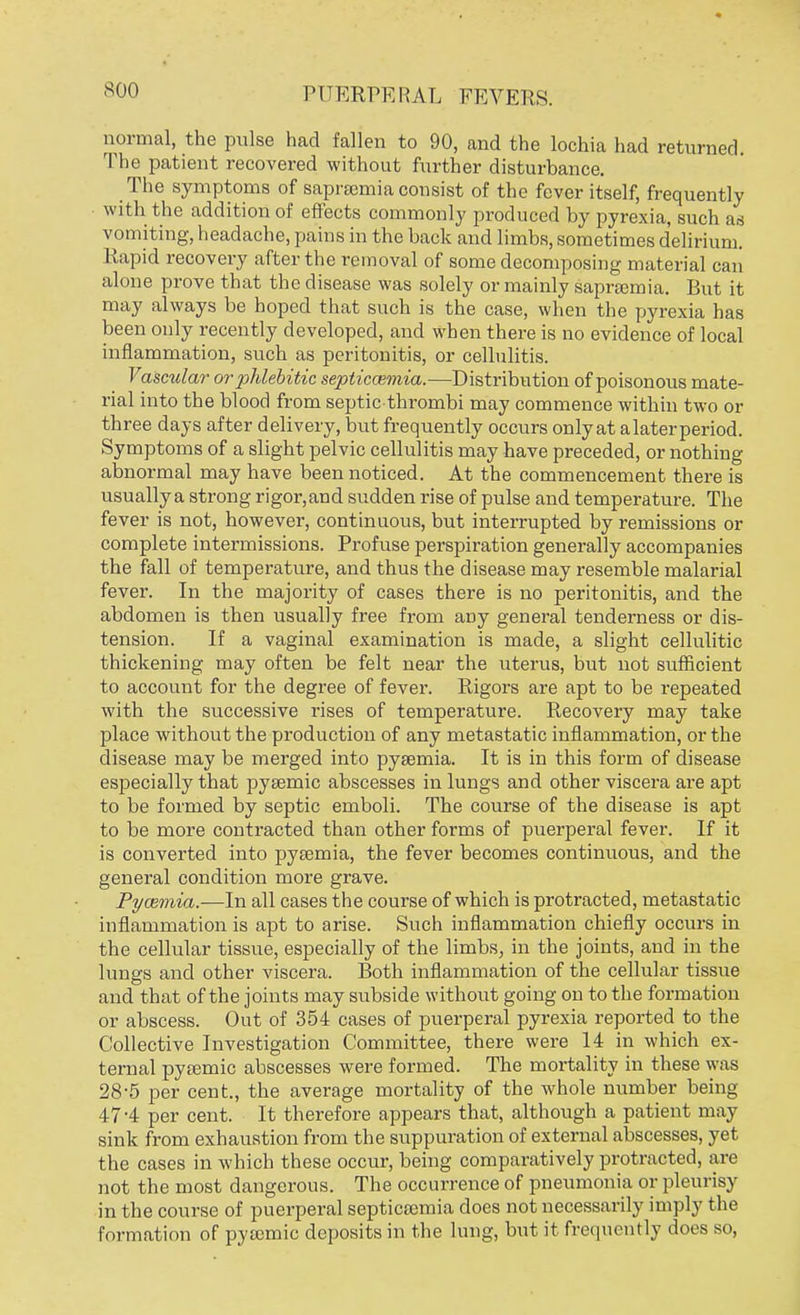 soo normal, the pulse had fallen to 90, and the lochia had returned. The patient recovered without further disturbance. The symptoms of saprscmia consist of the fever itself, frequently with the addition of effects commonly produced by pyrexia, such as vomiting, headache, pains in the back and limbs, sometimes delirium. Rapid recovery after the removal of some decomposing material can alone prove that the disease was solely or mainly sapramiia. But it may always be hoped that such is the case, when the pyrexia has been only recently developed, and when there is no evidence of local inflammation, such as peritonitis, or cellulitis. Vascular orphlebitic septicaemia.-—Distribution of poisonous mate- rial into the blood from septic thrombi may commence within two or three days after delivery, but frequently occurs onlyat alaterperiod. Symptoms of a slight pelvic cellulitis may have preceded, or nothing abnormal may have been noticed. At the commencement there is usually a strong rigor, and sudden rise of pulse and temperature. The fever is not, however, continuous, but interrupted by remissions or complete intermissions. Profuse perspiration generally accompanies the fall of temperature, and thus the disease may resemble malarial fever. In the majority of cases there is no peritonitis, and the abdomen is then usually free from any general tenderness or dis- tension. If a vaginal examination is made, a slight cellulitic thickening may often be felt near the uterus, but not sufficient to account for the degree of fever. Rigors are apt to be repeated with the successive rises of temperature. Recovery may take place without the production of any metastatic inflammation, or the disease may be merged into pyaemia. It is in this form of disease especially that pysemic abscesses in lungs and other viscera are apt to be formed by septic emboli. The course of the disease is apt to be more contracted than other forms of puerperal fever. If it is converted into pyaemia, the fever becomes continuous, and the general condition more grave. Pyaemia.—In all cases the course of which is protracted, metastatic inflammation is apt to arise. Such inflammation chiefly occurs in the cellular tissue, especially of the limbs, in the joints, and in the lungs and other viscera. Both inflammation of the cellular tissue and that of the joints may subside without going on to the formation or abscess. Out of 354 cases of puerperal pyrexia reported to the Collective Investigation Committee, there were 14 in which ex- ternal pyaemic abscesses were formed. The mortality in these was 28-5 per cent., the average mortality of the whole number being 47-4 per cent. It therefore appears that, although a patient may sink from exhaustion from the suppuration of external abscesses, yet the cases in which these occur, being comparatively protracted, are not the most dangerous. The occurrence of pneumonia or pleurisy in the course of puerperal septicaemia does not necessarily imply the formation of pytemic deposits in the lung, but it frequently does so,