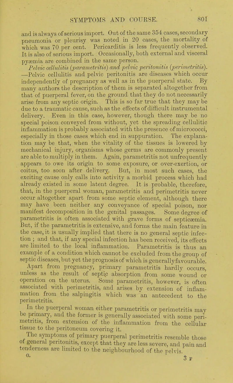 and is always of serious import. Out of the same 354 cases, secondary pneumonia or pleurisy was noted in 20 cases, the mortality of which was 70 per cent. Pericarditis is less frequently observed. It is also of serious import. Occasionally, both external and visceral pyaemia are combined in the same person. Pelvic cellulitis {parametritis) and -pelvic peritonitis (perimetritis). —Pelvic cellulitis and pelvic peritonitis are diseases which occur independently of pregnancy as well as in the puerperal state. By many authors the description of them is separated altogether from that of puerperal fever, on the ground that they do not necessarily arise from any septic origin. This is so far true that they may be due to a traumatic cause, such as the effects of difficult instrumental delivery. Even in this case, however, though there may be no special poison conveyed from without, yet the spreading cellulitic inflammation is probably associated with the presence of micrococci, especially in those cases which end in suppuration. The explana- tion may be that, when the vitality of the tissues is lowered by mechanical injury, organisms whose germs are commonly present are able to multiply in them. Again, parametritis not unfrequently appears to owe its origin to some exposure, or over-exertion, or coitus, too soon after delivery. But, in most such cases, the exciting cause only calls into activity a morbid process which had already existed in some latent degree. It is probable, therefore, that, in the puerperal woman, parametritis and perimetritis never occur altogether apart from some septic element, although there may have been neither any conveyance of special poison, nor manifest decomposition in the genital passages. Some degree of parametritis is often associated with grave forms of septicaemia. But, if the parametritis is extensive, and forms the main feature in the case, it is usually implied that there is no general septic infec- tion ; and that, if any special infection has been received, its effects are limited to the local inflammation. Parametritis is thus an example of a condition which cannot be excluded from the group of septic diseases, but yet the prognosis of which is generally favourable. Apart from pregnancy, primary parametritis hardly occurs, unless as the result of septip absorption from some wound or operation on the uterus. Some parametritis, however, is often associated with perimetritis, and arises by extension of inflam- mation from the salpingitis which was an antecedent to the perimetritis. In the puerperal woman either parametritis or perimetritis may be primary, and the former is generally associated with some peri- metritis, from extension of the inflammation from the cellular tissue to the peritoneum covering it. The symptoms of primary puerperal perimetritis resemble those ot general peritonitis, except that they are less severe, and pain and tenderness are limited to the neighbourhood of the pelvis 5 p