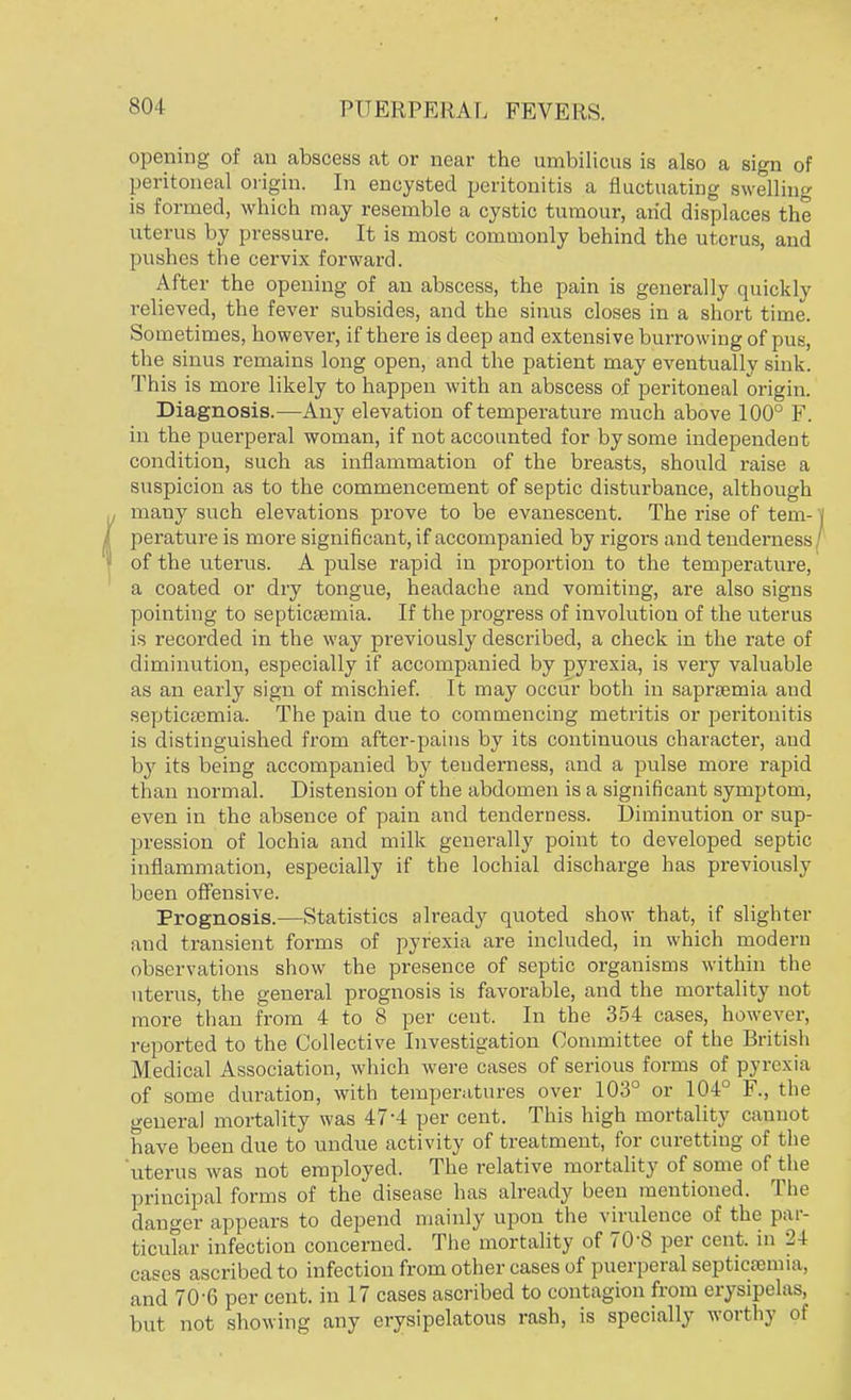 opening of an abscess at or near the umbilicus is also a sign of peritoneal origin. In encysted peritonitis a fluctuating swelling is formed, which may resemble a cystic tumour, arid displaces the uterus by pressure. It is most commonly behind the uterus, and pushes the cervix forward. After the opening of an abscess, the pain is generally quickly relieved, the fever subsides, and the sinus closes in a short time. Sometimes, however, if there is deep and extensive burrowing of pus, the sinus remains long open, and the patient may eventually sink This is more likely to happen with an abscess of peritoneal origin. Diagnosis.—Any elevation of temperature much above 100° F. in the puerperal woman, if not accounted for by some independent condition, such as inflammation of the breasts, should raise a suspicion as to the commencement of septic disturbance, although many such elevations prove to be evanescent. The rise of tem- perature is more significant, if accompanied by rigors and tenderness of the uterus. A pulse rapid in proportion to the temperature, a coated or dry tongue, headache and vomiting, are also signs pointing to septicaemia. If the progress of involution of the uterus is recorded in the way previously described, a check in the rate of diminution, especially if accompanied by pyrexia, is very valuable as an early sign of mischief. It may occur both in saprsemia and septicaemia. The pain due to commencing metritis or peritonitis is distinguished from after-pains by its continuous character, aud by its being accompanied by tenderness, and a pulse more rapid than normal. Distension of the abdomen is a significant symptom, even in the absence of pain and tenderness. Diminution or sup- pression of lochia and milk generally point to developed septic inflammation, especially if the lochial discharge has previously been offensive. Prognosis.—Statistics already quoted show that, if slighter and transient forms of pyrexia are included, in which modern observations show the presence of septic organisms within the uterus, the general prognosis is favorable, and the mortality not more than from 4 to 8 per cent. In the 354 cases, however, reported to the Collective Investigation Committee of the British Medical Association, which were cases of serious forms of pyrexia of some duration, with temperatures over 103° or 104° F., the general mortality was 47-4 per cent. This high mortality cannot have been due to undue activity of treatment, for curetting of the uterus was not employed. The relative mortality of some of the principal forms of the disease has already been mentioned. The danger appears to depend mainly upon the virulence of the par- ticular infection concerned. The mortality of 70'8 per cent, in 24 cases ascribed to infection from other cases of puerperal septicfenna, and 70-6 per cent, in 17 cases ascribed to contagion from erysipelas, but not showing any erysipelatous rash, is specially worthy of