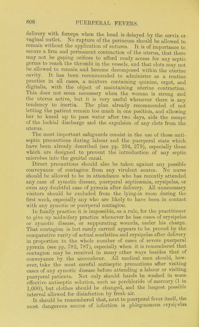 delivery with forceps when the head is delayed by the cervix or vaginal outlet. No rupture of the perineum should be allowed to remain without the application of sutures. It is of importance to secure a firm and permanent contraction of the uterus, that there may not be gaping orifices to afford ready access for any septic germs to reach the thrombi in the vessels, and that clots may not be allowed to remain and become decomposed within the uterine cavity. It has been recommended to administer as a routine practice in all cases, a mixture containing quinine, ergot, and digitalis, with the object of maintaining uterine contraction. This does not seem necessary when the woman is strong and the uterus active, but it is very useful whenever there is any tendency to inertia. The plan already recommended of not letting the patient remain too much in one position, and allowing her to kneel up to pass water after two days, aids the escape of the lochial discharge and the expulsion of any clots from the uterus. The most important safeguards consist in the use of those anti- septic precautions during labour and the puerperal state which have been already described (see pp. 204, 279), especially those which are designed to prevent the introduction of any septic microbes into the genital canal. Direct precautions should also be taken against any possible conveyance of contagion from any virulent source. No nurse should be allowed to be in attendance who has recently attended any case of zymotic disease, puerperal septicaemia, erysipelas, or even any doubtful case of pyrexia after delivery. All unnecessary visitors should be excluded from the lying-in room during the first week, especially any who are likely to have been in contact with any zymotic or puerperal contagion. In family practice it is impossible, as a rule, for the practitioner to give up midwifery practice whenever he has cases of erysipelas or zymotic disease, or suppurating wounds, under his charge. That contagion is but rarely carried appears to be proved by the comparative rarity of actual scarlatina and erysipelas after delivery in proportion to the whole number of cases of severe puerperal pyrexia (see pp. 782, 787), especially when it is remembered that contagion may be received in many other ways besides that of conveyance by the accoucheur. All medical men should, how- ever, take the most careful antiseptic precautions after visiting cases of any zymotic disease before attending a labour or visiting puerperal patients. Not only should hands be washed in some effective antiseptic solution, such as perchloride of mercury (1 in 1,000), but clothes should be changed, and the longest possible interval allowed for disinfection by fresh air. It should be remembered that, next to puerperal fever itself, the most dangerous source of infection is phlegmonous erysij elas