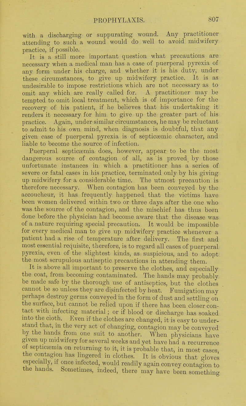 with a discharging or suppurating wound. Any practitioner attending to such a wound would do well to avoid midwifery practice, if possible. It is a still more important question what precautions are necessary when a medical man has a case of puerperal pyrexia of any form under his charge, and whether it is his duty, under these circumstances, to give up midwifery practice. It is as undesirable to impose restrictions which are not necessary as to omit any which are really called for. A practitioner may be tempted to omit local treatment, which is of importance for the recovery of his patient, if he believes that his undertaking it renders it necessary for him to give up the greater part of his practice. Again, under similar circumstances, he may be reluctant to admit to his own mind, when diagnosis is doubtful, that any given case of puerperal pyrexia is of septicemic character, and liable to become the source of infection. Puerperal septicsernia does, however, appear to be the most dangerous source of contagion of all, as is proved by those unfortunate instances in which a practitioner has a series of severe or fatal cases in his practice, terminated only by his giving up midwifery for a considerable time. The utmost precaution is therefore necessary. When contagion has been conveyed by the accoucheur, it has frequently happened that the victims have been women delivered within two or three days after the one who was the source of the contagion, and the mischief has thus been done before the physician had become aware that the disease was of a nature requiring special precaution. It would be impossible for every medical man to give up midwifery practice whenever a patient had a rise of temperature after delivery. The first and most essential requisite, therefore, is to regard all cases of puerperal pyrexia, even of the slightest kinds, as suspicious, and to adopt the most scrupulous antiseptic precautions in attending them. It is above all important to preserve the clothes, and especially the coat, from becoming contaminated. The hands may probably be made safe by the thorough use of antiseptics, but the clothes cannot be so unless they are disinfected by heat. Fumigation may perhaps destroy germs conveyed in the form of dust and settling on the surface, but cannot be relied upon if there has been closer con- tact with infecting material; or if blood or discharge has soaked into the cloth. Even if the clothes are changed, it is easy to under- stand that, in the very act of changing, contagion may be conveyed by the hands from one suit to another. When physicians have given up midwifery for several weeks and yet have had a recurrence of septicemia on returning to it, it is probable that, in most cases the contagion has lingered in clothes. It is obvious that gloves especially, if once infected, would readily again convey contagion to the hands. Sometimes, indeed, there may have been something