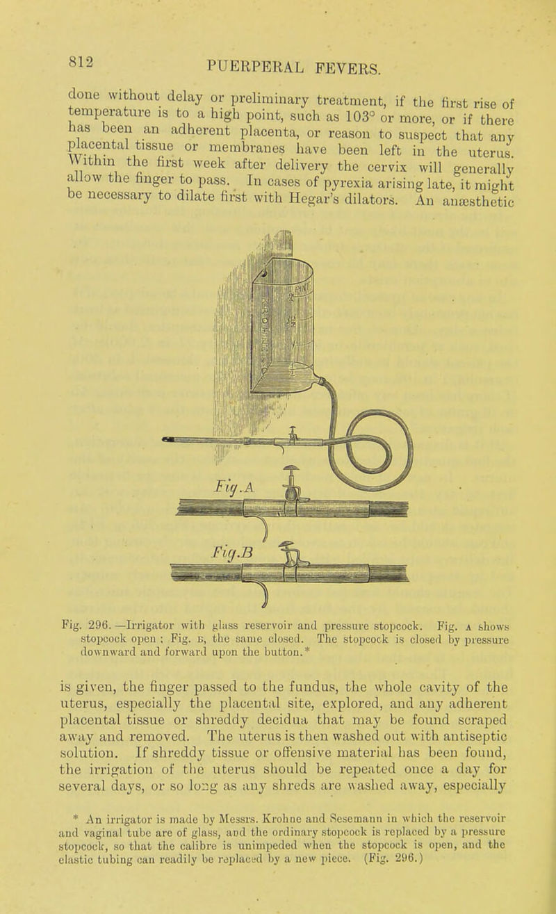 SI 2 done without delay or preliminary treatment, if the Brat rise of temperature is to a high point, such as 103° or more, or if there has been an adherent placenta, or reason to suspect that any placental tissue or membranes have been left in the uterus Within the first week after delivery the cervix will generally allow the finger to pass. In cases of pyrexia arising late, it might be necessary to dilate first with Hegar's dilators. An anaesthetic is given, the finger passed to the fundus, the whole cavity of the uterus, especially the placental site, explored, and auj' adherent placental tissue or shreddy decidua that may be found scraped away and removed. The uterus is then washed out with antiseptic solution. If shreddy tissue or offensive material has been found, the irrigation of the uterus should be repeated once a day for several days, or so lo^g as any shreds are washed away, especially * An irrigator is made by Messrs. Kroline and Sesemann in which the reservoir and vaginal tube are of glass, and the ordinary stopcock is replaoed by a pressure stopcock, so that the calibre is unimpeded when the stopcock is open, and the elastic tubing can readily be replaced by a new piece. (Fig. 296.)