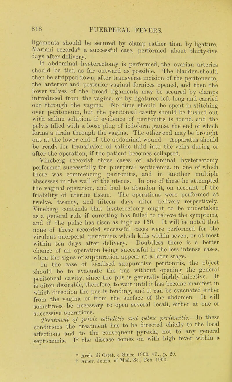 ligaments should be secured by clamp rather than by ligature. Mariani records* a successful case, performed about thirty-five days after delivery. If abdominal hysterectomy is performed, the ovarian arteries should be tied as far outward as possible. The bladder-should then be stripped down, after transverse incision of the peritoneum, the anterior and posterior vaginal fornices opened, and then the lower valves of the broad ligaments may be secured by clamps introduced from the vagina, or by ligatures left long and carried out through the vagina. No time should be spent in stitching over peritoneum, but the peritoneal cavity should be flushed out with saline solution, if evidence of peritonitis is found, and the pelvis filled with a loose plug of iodoform gauze, the end of which forms a drain throvigh the vagina. The other end maybe brought out at the lower end of the abdominal wound. Apparatus should be ready for transfusion of saline fluid into the veins during or after the operation, if the patient becomes collapsed. Vineberg records! three cases of abdominal hysterectomy performed successfully for puerperal septicaemia, in one of which there was commencing peritonitis, and in another multiple abscesses in the wall of the uterus. In one of these he attempted the vaginal operation, and had to abandon it, on account of the friability of uterine tissue. The operations were performed at twelve, twenty, and fifteen days after delivery respectively. Vineberg contends that hysterectomy ought to be undertaken as a general rule if curetting has failed to relieve the symptoms, and if the pulse has risen as high as 130. It will be noted that none of these recorded successful cases were performed for the virulent puerperal peritonitis which kills within seven, or at most within ten days after delivery. Doubtless there is a better chance of an operation being successful in the less intense cases, when the signs of suppuration appear at a later stage. In the case of localised suppurative peritonitis, the object should be to evacuate the pus without opening the general peritoneal cavity, since the pus is generally highly infective. It is often desirable, therefore, to wait until it has become manifest in which direction the pus is tending, and it can be evacuated either from the vagina or from the surface of the abdomen. It will sometimes be necessary to open several locali, either at one or successive operations. ... Treatment of pelvic cellulitis and pelvic peritonitis.—In these conditions the treatment has to be directed chiefly to the local affections and to the consequent pyrexia, not to any general septicaemia. If the disease comes on with high fever within a * Arch, di Ostet. c Gincc. 1900, vii., p. 20. t Aiuer. Journ. of Med. Sc., Feb. 1900.