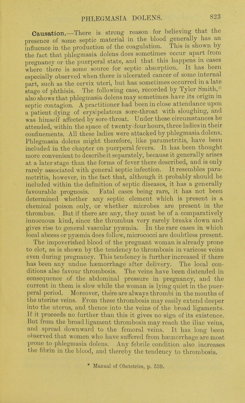 PHLEGMASIA DOLENS. S23 Causation.—There is strong reason for believing that the presence of some septic material in the blood generally has an influence in the production of the coagulation. This is shown by the fact that phlegmasia dolens does sometimes occur apart from pregnancy or the puerperal state, and that this happens in cases where there is some source for septic absorption. It has been especially observed when there is ulcerated cancer of some internal part, such as the cervix uteri, but has sometimes occurred in a late stage of phthisis. The following case, recorded by Tyler Smith,- also shows that phlegmasia dolens may sometimes have its origin in septic contagion. A practitioner had been in close attendance upon a patient dying of erysipelatous sore-throat with sloughing, and was himself affected by sore-throat. Under these circumstances he attended, within the space of twenty-four hours, three ladies in their confinements. All these ladies were attacked by phlegmasia dolens. Phlegmasia dolens might therefore, like parametritis, have been included in the chapter on puerperal fevers. It has been thought more convenient to describe it separately, because it generally arises at a later stage than the forms of fever there described, and is only rarely associated with general septic infection. It resembles para- metritis, however, in the fact that, although it probably should be included within the definition of septic diseases, it has a generally favourable prognosis. Fatal cases being rare, it has not been determined whether any septic element which is present is a chemical poison only, or whether microbes are present in the thrombus. But if there are any, they must be of a comparatively innocuous kind, since the thrombus very rarely breaks down and gives rise to general vascular pysemia. In the rare cases in which local abcess or pyaemia does follow, micrococci are doubtless present. The impoverished blood of the pregnant woman is already prone to clot, as is shown by the tendency to thrombosis in varicose veins even during pregnancy. This tendency is further increased if there has been any undue haemorrhage after delivery. The local con- ditions also favour thrombosis. The veins have been distended in consequence of the abdominal pressure in pregnancy, and the current in them is slow while the woman is lying quiet in the puer- peral period. Moreover, there are always thrombi in the mouths of the uterine veins. From these thrombosis may easily extend deeper into the uterus, and thence into the veins of the broad ligaments. If it proceeds no further than this it gives no sign of its existence. But from the broad ligament thrombosis may reach the iliac veins, and spread downward to the femoral veins. It has long been observed that women who have suffered from haemorrhage are most prone to phlegmasia, dolens. Any febrile condition also increases the fibrin in the blood, and thereby the tendency to thrombosis. * Manual of Obstetrics, p. 539.