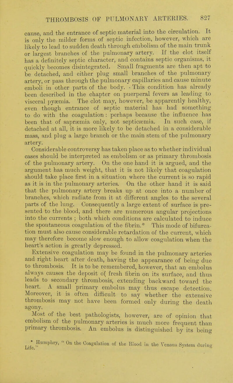 cause, and the entrance of septic material into the circulation. It is only the milder forms of septic infection, however, which are likely to lead to sudden death through embolism of the main trunk or largest branches of the pulmonary artery. If the clot itself has a definitely septic character, and contains septic organisms, it quickly becomes disintegrated. Small fragments are then apt to be detached, and either plug small branches of the pulmonary artery, or pass through the pulmonary capillaries and cause minute emboli in other parts of the body. • This condition has already been described in the chapter on puerperal fevers as leading to visceral pyaemia. The clot may, however, be apparently healthy, even though entrance of septic material has had something to do with the coagulation : perhaps because the influence has been that of sapraemia only, not septicaemia. In such case, if detached at all, it is more likely to be detached in a considerable mass, and plug a large branch or the main stem of the pulmonary artery. Considerable controversy has taken place as to whether individual cases should be interpreted as embolism or as primary thrombosis of the pulmonary artery. On the one hand it is argued, and the argument has much weight, that it is not likely that coagulation should take place first in a situation where the current is so rapid as it is in the pulmonary arteries. On the other hand it is said that the pulmonary artery breaks up at once into a number of branches, which radiate from it at different angles to the several parts of the lung. Consequently a large extent of surface is pre- sented to the blood, and there are numerous angular projections into the currents ; both which conditions are calculated to induce the spontaneous coagulation of the fibrin.* This mode of bifurca- tion must also cause considerable retardation of the current, which may therefore become slow enough to allow coagulation when the heart's action is greatly depressed. Extensive coagulation may be found in the pulmonary arteries and right heart after death, having the appearance of being due to thrombosis. It is to be remembered, however, that an embolus always causes the deposit of. fresh fibrin on its surface, and thus leads to secondary thrombosis, extending backward toward the heart. A small primary embolus may thus escape detection. Moreover, it is often difficult to say whether the extensive thrombosis may not have been formed only during the death agony. Most of the best pathologists, however, are of opinion that embolism of the pulmonary arteries is much more frequent than primary thrombosis. An embolus is distinguished by its being • Humphry,  On the Coagulation of the Blood in the Venous System daring