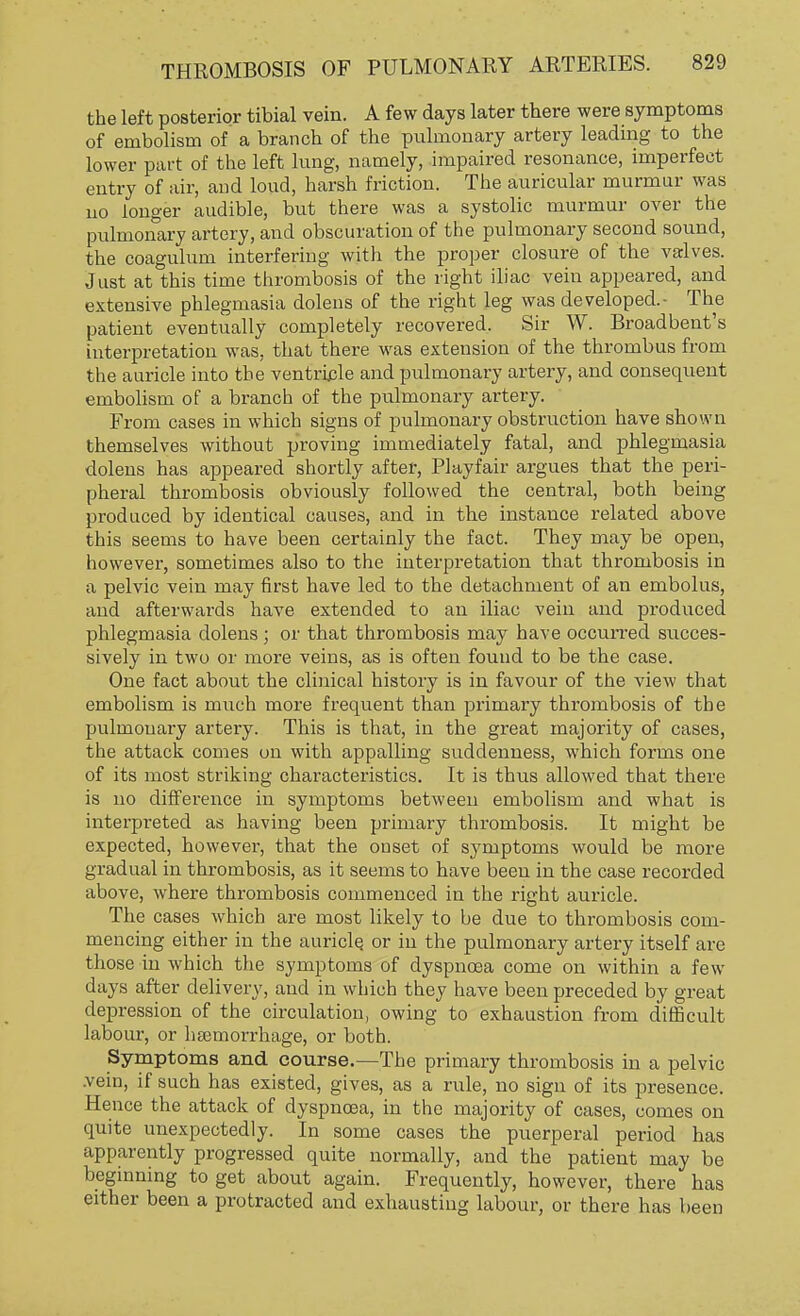 the left posterior tibial vein. A few days later there were symptoms of embolism of a branch of the pulmonary artery leading to the lower part of the left lung, namely, impaired resonance, imperfect entry of air, and loud, harsh friction. The auricular murmur was no longer audible, but there was a systolic murmur over the pulmonary artery, and obscuration of the pulmonary second sound, the coagulum interfering with the proper closure of the valves. Just at this time thrombosis of the right iliac vein appeared, and extensive phlegmasia dolens of the right leg was developed.- The patient eventually completely recovered. Sir W. Broadbent's interpretation was, that there was extension of the thrombus from the auricle into the ventricle and pulmonary artery, and consequent embolism of a branch of the pulmonary artery. From cases in which signs of pulmonary obstruction have shown themselves without proving immediately fatal, and phlegmasia dolens has appeared shortly after, Playfair argues that the peri- pheral thrombosis obviously followed the central, both being produced by identical causes, and in the instance related above this seems to have been certainly the fact. They may be open, however, sometimes also to the interpretation that thrombosis in a pelvic vein may first have led to the detachment of an embolus, and afterwards have extended to an iliac vein and produced phlegmasia dolens; or that thrombosis may have occurred succes- sively in two or more veins, as is often found to be the case. One fact about the clinical history is in favour of the view that embolism is much more frequent than primary thrombosis of the pulmonary artery. This is that, in the great majority of cases, the attack comes on with appalling suddenness, which forms one of its most striking characteristics. It is thus allowed that there is no difference in symptoms between embolism and what is interpreted as having been primary thrombosis. It might be expected, however, that the onset of symptoms would be more gradual in thrombosis, as it seems to have been in the case recorded above, where thrombosis commenced in the right auricle. The cases which are most likely to be due to thrombosis com- mencing either in the auricle, or in the pulmonary artery itself are those in which the symptoms of dyspnoea come on within a few days after delivery, and in which they have been preceded by great depression of the circulation, owing to exhaustion from difficult labour, or haemorrhage, or both. Symptoms and course.—The primary thrombosis in a pelvic .vein, if such has existed, gives, as a rule, no sign of its presence. Hence the attack of dyspnoea, in the majority of cases, comes on quite unexpectedly. In some cases the puerperal period has apparently progressed quite normally, and the patient may be beginning to get about again. Frequently, however, there has either been a protracted and exhausting labour, or there has been