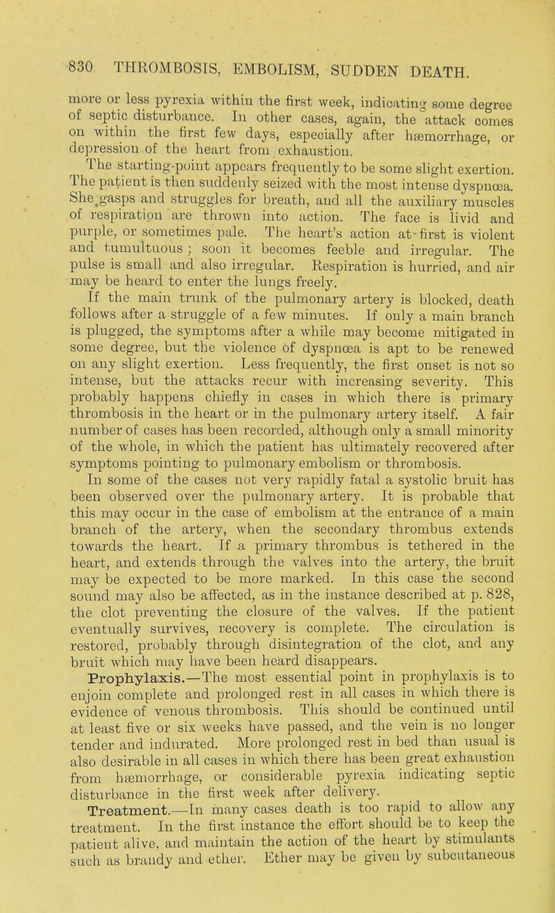 more or less pyrexia within the first week, indicating some degree of septic disturbance. In other cases, again, the attack comes on within the first few days, especially after haemorrhage, or depression of the heart from exhaustion. ^ The starting-point appears frequently to be some slight exertion. The patient is then suddenly seized with the most intense dyspnoea. She.gasps and struggles for breath, and all the auxiliary muscles of respiration are thrown into action. The face is livid and purple, or sometimes pale. The heart's action at-first is violent and tumultuous; soon it becomes feeble and irregular. The pulse is small and also irregular. Respiration is hurried, and air may be heard to enter the lungs freely. If the main trunk of the pulmonary artery is blocked, death follows after a struggle of a few minutes. If only a main branch is plugged, the symptoms after a while may become mitigated in some degree, but the violence of dyspnoea is apt to be renewed on any slight exertion. Less frequently, the first onset is not so intense, but the attacks recur with increasing severity. This probably happens chiefly in cases in which there is primary thrombosis in the heart or in the pulmonary artery itself. A fair number of cases has been recorded, although only a small minority of the whole, in which the patient has ultimately recovered after symptoms pointing to pulmonary embolism or thrombosis. In some of the cases not very rapidly fatal a systolic bruit has been observed over the pulmonary artery. It is probable that this may occur in the case of embolism at the entrance of a main branch of the artery, when the secondary thrombus extends towards the heart. If a primary thrombus is tethered in the heart, and extends through the valves into the artery, the bruit may be expected to be more marked. In this case the second sound may also be affected, as in the instance described at p. 828, the clot preventing the closure of the valves. If the patient eventually survives, recovery is complete. The circulation is restored, probably through disintegration of the clot, and any bruit which may have been heard disappears. Prophylaxis.—The most essential point in prophylaxis is to enjoin complete and prolonged rest in all cases in which there is evidence of venous thrombosis. This should be continued until at least five or six weeks have passed, and the vein is no longer tender and indurated. More prolonged rest in bed than usual is also desirable in all cases in which there has been great exhaustion from haemorrhage, or considerable pyrexia indicating septic disturbance in the first week after delivery. Treatment.—In many cases death is too rapid to allow any treatment. In the first instance the effort should be to keep the patient alive, and maintain the action of the heart by stimulants such as brandy and ether. Ether may be given by subcutaneous
